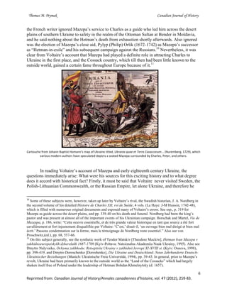 Thomas M. Prymak Canadian Journal of History
6
Reprinted from: Canadian Journal of History/Annales canadiennes d’histoire, vol. 47 (2012), 259-83.
the French writer ignored Mazepa’s service to Charles as a guide who led him across the desert
plains of southern Ukraine to safety in the realm of the Ottoman Sultan at Bender in Moldavia,
and he said nothing about the Hetman’s death from exhaustion shortly afterwards. Also ignored
was the election of Mazepa’s close aid, Pylyp (Philip) Orlik (1672-1742) as Mazepa’s successor
as “Hetman-in-exile” and his subsequent campaign against the Russians.10
Nevertheless, it was
clear from Voltaire’s account that Mazepa had played a definite role in attracting Charles to
Ukraine in the first place, and the Cossack country, which till then had been little known to the
outside world, gained a certain fame throughout Europe because of it.11
Cartouche from Johann Baptist Homann’s map of Ukraine titled, Ukrania quae et Terra Cosaccorum... (Nuremberg, 1729), which
various modern authors have speculated depicts a seated Mazepa surrounded by Charles, Peter, and others.
In reading Voltaire’s account of Mazepa and early eighteenth century Ukraine, the
questions immediately arise: What were his sources for this exciting history and to what degree
does it accord with historical fact? Firstly, it must be said that Voltaire never visited Sweden, the
Polish-Lithuanian Commonwealth, or the Russian Empire, let alone Ukraine, and therefore he
10
Some of these subjects were, however, taken up later by Voltaire’s rival, the Swedish historian, J. A. Nordberg in
the second volume of his detailed Histoire de Charles XII, roi de Suède, 4 vols. (La Haye: J-M Husson, 1742-48),
which is filled with numerous original documents and exposed many of Voltaire’s errors. See esp., p. 319 for
Mazepa as guide across the desert plains, and pp. 339-40 on his death and funeral. Nordberg had been the king’s
pastor and was present at almost all of the important events of his Ukrainian campaign. Borschak and Martel, Vie de
Mazeppa, p. 186, write: “Cette oeuvre essentielle, et de très grande valeur historique en tant que source a été fort
cavalièrement et fort injustement disqualifiée par Voltaire: ‘C’est,’ disait-il, ‘un ouvrage bien mal dirégé et bien mal
écrit.’ Passons condemnation sur la forme, mais le témoignage de Nordberg reste essentiel.” Also see von
Proschwitz,(ed.), pp. 68, 557-66.
11
On this subject generally, see the synthetic work of Teodor Matskiv [Theodore Mackiw], Hetman Ivan Mazepa v
zakhidnoeuropeiskykh dzherelakh 1687-1709 (Kyiv-Poltava: Natsionalna Akademiia Nauk Ukrainy, 1995). Also see
Dmytro Nalyvaiko, Ochyma zakhhodu: Retseptsiia Ukrainy v zakhidnii Ievropi XI-XVIII st. (Kyiv: Osnova, 1998),
pp. 398-419, and Dmytro Doroschenko [Doroshenko], Die Ukraine und Deutschland:.Neun Jahrhunderte Deutsch-
Ukrainischer Beziehungen (Munich: Ukrainische Freie Universität, 1994), pp. 39-43. In general, prior to Mazepa’s
revolt, Ukraine had been primarily known to the outside world as the “Land of the Cossacks” which had largely
shaken itself free of Poland under the leadership of Hetman Bohdan Khmelnytsky (d. 1657).
 