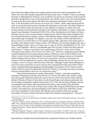 Thomas M. Prymak Canadian Journal of History
7
Reprinted from: Canadian Journal of History/Annales canadiennes d’histoire, vol. 47 (2012), 259-83.
derived his knowledge of them from reading and from interviews and correspondence with
others who were more directly acquainted with these areas; that is, Voltaire writes as an analytic
historian (a “philosophical” historian, as he would have it) and not an eyewitness of the events he
describes, though these events occurred during his own lifetime, that is, just a few decades before
he took up his pen on the subject; thus there were still many participants in these events still
alive. In the first edition of his Histoire de Charles XII, Voltaire clearly states that he based his
work on several personal accounts of people who had spent several years with either Charles or
Peter, but he did not name these persons; in later editions (in response to certain critics) he
actually named several Frenchmen and others who had been with Charles in Turkey, and he also
named Count Stanisław Poniatowski (1676-1762), a Pole who had been with Charles at Poltava
and later lived in exile in western Europe. Printed sources which Voltaire acknowledged in his
text included Demetrius Cantemir’s history of the Ottoman Empire (which he probably used in
Latin manuscript in England), F.P. Dalerac’s Anecdotes de Pologne (1699), and John Perry’s
État present de la Grande Russie (1718). But his greatest debt, especially in the earlier parts of
his book, in the opinion of the Voltaire scholar, J.H. Brumfitt, was not acknowledged; this was to
Henri-Philippe Limiers’ Histoire de Suède sous le règne de Charles XII published in 1720. “It is
clear,” writes Brumfitt, “that for a considerable part of his account, Voltaire has done little but
copy Limiers.” Voltaire even seems to have copied many of Limiers’ errors, some of them
corrected in later editions of his Histoire de Charles XII.12
Moreover, though his personal library
contained detailed travel accounts and descriptions of Muscovy such as that of Olearius and
others, it seems to have been lacking the two greatest French language sources on seventeenth
century Ukraine, the Description d’Ukraine qui sont plusieurs provinces du Royaume de
Pologne (1651) by Guillaume le Vasseur, Sieur de Beauplan, and the Histoire de la guerre des
Cosaques contre la Pologne (1663) by Pierre Chevalier. Although Voltaire did list Beauplan as
one of his sources elsewhere, he never seems to have consulted Chevalier and as both of these
works contained detailed geographical and ethnographic descriptions of the Cossack country
which would have been of considerable interest to Voltaire, it is puzzling why they are missing
from his personal library which was very large for its time.13
Some Ukrainian historians, greatly impressed by Voltaire’s generally sympathetic
treatment of Mazepa and Ukraine in his Histoire de Charles XII, believe that Voltaire might
have got accurate information about the country from two Poles who lived in France after the
defeat of Charles at Poltava: firstly, there was the Count Poniatowski already mentioned, who
was the father of Stanisław August Poniatowski (1732-1798), the last king of Poland, and who
corresponded with Voltaire and commented on his history, and secondly, King Stanisław
Leszczyński, who lived in exile in France and Lorraine after losing the Polish throne and whom
Voltaire personally knew and acknowledged in later editions of his book. Both Poles would
have been sympathetic to their former ally, Mazepa, and would have had more accurate
knowledge of Cossack Ukraine than most of their west European contemporaries.14
However,
12
Brumfitt, pp. 17-20, gives a brief analysis of Voltaire’s major sources, and von Proschwitz (ed.), pp. 11-36, gives
a more detailed one.
13
See M. P. Alekseev (comp.), Biblioteka Voltera: Katalog knig (Moscow-Leningrad: Izdatelstvo Akademii Nauk
SSSR, 1961). Though the extensive prefatory materials in this bulky volume (1170 pp.) are in Russian, most of the
entries are, in fact, in French, Latin, or English. It is interesting to note that Limiers’ book on Charles XII was also
missing from Voltaire’s library, though it contained his book on Louis XIV on whom Voltaire also later wrote. See
p. 558, no. 2119.
14
Myroslav Nebeliuk, “Mazepa v otsintsi Voltera,” Ukrainskyi istoryk, XXIV, 1-4 (1987), 72-82, esp. 75, believes
that Voltaire obtained some information on Mazepa from these two influential Poles. Raymond Trousson and others,
 