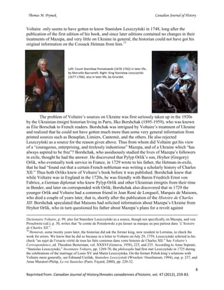 Thomas M. Prymak Canadian Journal of History
8
Reprinted from: Canadian Journal of History/Annales canadiennes d’histoire, vol. 47 (2012), 259-83.
Voltaire only seems to have gotten to know Stanisław Leszczyński in 1748, long after the
publication of the first edition of his book, and since later editions contained no changes in their
treatments of Mazepa, and very little on Ukraine in general, the historian could not have got his
original information on the Cossack Hetman from him.15
Left: Count Stanisław Poniatowski (1676-1762) in later life,
by Marcello Bacciarelli. Right: King Stanisław Leszczyński
(1677-1766), also in later life, by Girardet.
The problem of Voltaire’s sources on Ukraine was first seriously taken up in the 1920s
by the Ukrainian émigré historian living in Paris, Ilko Borshchak (1895-1959), who was known
as Élie Borschak to French readers. Borshchak was intrigued by Voltaire’s treatment of Ukraine
and realized that he could not have gotten much more than some very general information from
printed sources such as Beauplan, Limiers, Cantemir, and the others. He also rejected
Leszczyński as a source for the reason given above. Thus from whom did Voltaire get his view
of a “courageous, enterprising, and tirelessly industrious” Mazepa, and of a Ukraine which “has
always aspired to be free”? Borshchak, who assiduously studied the lives of Mazepa’s followers
in exile, thought he had the answer. He discovered that Pylyp Orlik’s son, Hryhor (Gregory)
Orlik, who eventually took service in France, in 1729 wrote to his father, the Hetman-in-exile,
that he had “found out that a certain French nobleman was writing a scholarly history of Charles
XII.” Thus both Orliks knew of Voltaire’s book before it was published. Borshchak knew that
while Voltaire was in England in the 1720s, he was friendly with Baron Friedrich Ernst von
Fabrice, a German diplomat who knew Pylyp Orlik and other Ukrainian émigrés from their time
in Bender, and later on corresponded with Orlik; Borshchak also discovered that in 1729 the
younger Orlik and Voltaire had a common friend in Jean René de Longueil, Marquis de Maisons,
who died a couple of years later, that is, shortly after the publication of the Histoire de Charles
XII. Borshchak speculated that Maisons had solicited information about Mazepa’s Ukraine from
Hryhor Orlik, who in turn questioned his father about Mazepa’s plans for a revolt against
Dictionaire Voltaire, p. 99, also list Stanisław Leszczyński as a source, though not specifically on Mazepa, and von
Proschwitz (ed.), p. 30, writes that “le comte de Poniatowski a pu laisser sa marque un peu partout dans ‘L’histoire
de Charles XII.”.
15
However, some twenty years later, the historian did ask the former king, now resident in Lorraine, to check the
work for errors. We know that he did so because in a letter to Voltaire on July 29, 1759, Leszczyński referred to his
check “au sujet de l‘exacte vérité de tous les faits contenus dans votre histoire de Charles XII.” See Voltaire’s
Correspondence, ed. Theodore Besterman, vol. XXXVI (Geneva, 1958), 225, and 235. According to Anne Soprani,
“Stanislas Leszczynski,” Inventaire Voltaire, pp. 1269-70, the philosophe had first met Leszczyński in 1725 during
the celebrations of the marriage of Louis XV and Maria Leszczyńska. On the former Polish king’s relations with
Voltaire more generally, see Edmund Cieślak, Stanisław Leszczyński (Wrocław: Ossolineum, 1994), esp. p. 237, and
Anne Muratori-Philip, Le roi Stanislas (Paris: Fayard, 2000), pp. 220-32.
 