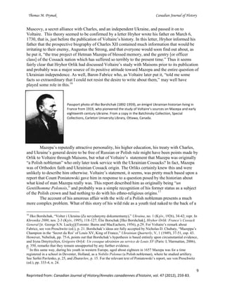 Thomas M. Prymak Canadian Journal of History
9
Reprinted from: Canadian Journal of History/Annales canadiennes d’histoire, vol. 47 (2012), 259-83.
Muscovy, a secret alliance with Charles, and an independent Ukraine, and passed it on to
Voltaire. This theory seemed to be confirmed by a letter Hryhor wrote his father on March 6,
1730, that is, just before the publication of Voltaire’s history. In this letter, Hryhor informed his
father that the prospective biography of Charles XII contained much information that would be
irritating to their enemy, Augustus the Strong, and that everyone would soon find out about, as
he put it, “the true project of Hetman Mazepa of blessed memory, and the gentry [or officer
class] of the Cossack nation which has suffered so terribly to the present time.” Thus it seems
fairly clear that Hryhor Orlik had discussed Voltaire’s study with Maisons prior to its publication
and probably was a major source of its positive attitude toward Mazepa and the entire question of
Ukrainian independence. As well, Baron Fabrice who, as Voltaire later put it, “told me some
facts so extraordinary that I could not resist the desire to write about them,” may well have
played some role in this.16
Passport photo of Ilko Borshchak (1892-1959), an émigré Ukrainian historian living in
France from 1919, who pioneered the study of Voltaire’s sources on Mazepa and early
eighteenth century Ukraine. From a copy in the Batchinsky Collection, Special
Collections, Carleton University Library, Ottawa, Canada.
Mazepa’s reputedly attractive personality, his higher education, his treaty with Charles,
and Ukraine’s general desire to be free of Russian or Polish rule might have been points made by
Orlik to Voltaire through Maisons, but what of Voltaire’s statement that Mazepa was originally
“a Polish nobleman” who only later took service with the Ukrainian Cossacks? In fact, Mazepa
was of Orthodox faith and Ukrainian Cossack origin. The Orliks certainly knew this and were
unlikely to describe him otherwise. Voltaire’s statement, it seems, was pretty much based upon a
report that Count Poniatowski gave him in response to a question posed by the historian about
what kind of man Mazepa really was. This report described him as originally being “un
Gentilhomme Polonois,” and probably was a simple recognition of his former status as a subject
of the Polish crown and had nothing to do with his ethno-religious origins.17
The account of his amorous affair with the wife of a Polish nobleman presents a much
more complex problem. What of this story of his wild ride as a youth tied naked to the back of a
16
Ilko Borshchak, “Volter i Ukraina (Za nevydanymy dokumentamy),” Ukraina, no. 1 (Kyiv, 1926), 34-42; repr. In
Khronika 2000, nos. 2-3 (Kyiv, 1995), 118-127; Élie Borschak [Ilko Borshchak], Hryhor Orlik: France’s Cossack
General [tr. George S.N. Luckyj](Toronto: Burns and MacEachern, 1956), p.29. For Voltaire’s remark about
Fabrice, see von Proschwitz (ed.), p. 21. Borshchak’s ideas are fully accepted by Nicholas D. Chubaty, “Mazeppa’s
Champion in the ‘Secret du Roi’ of Louis XV, King of France,” Ukrainian Quarterly, V, 1 (1949), 37-51, esp. 43.
However, Nebeliuk, pp. 75-6, points out that Borshchak’s hypothesis is based entirely upon circumstantial evidence,
and Iryna Dmytrychyn, Grégoire Orlyk: Un cosaque ukrainien au service de Louis XV (Paris: L’Harmattan, 2006),
p. 350, remarks that they remain unsupported by any further evidence.
17
In this same way, during his youth in western Europe, aged about eighteen in 1657 Mazepa was for a time
registered in a school in Deventer, Holland, as a Nobilis Polonus (a Polish nobleman), where he studied artillery.
See Serhii Pavlenko, p, 25, and Zhuravlov, p. 15. For the relevant text of Poniatowski’s report, see von Proschwitz
(ed.), pp. 333-4, n. 24.
 