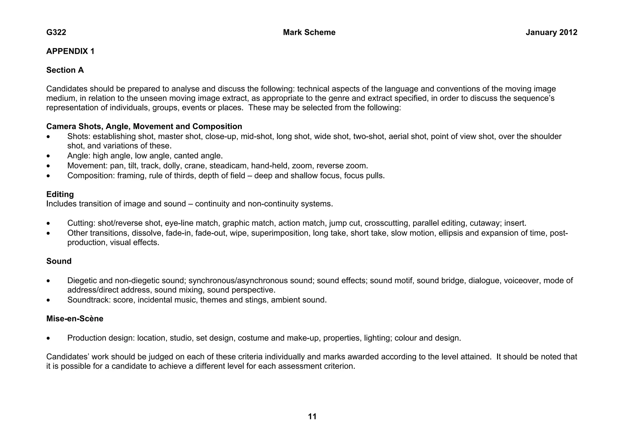 G322                                                                 Mark Scheme                                                          January 2012

APPENDIX 1

Section A

Candidates should be prepared to analyse and discuss the following: technical aspects of the language and conventions of the moving image
medium, in relation to the unseen moving image extract, as appropriate to the genre and extract specified, in order to discuss the sequence’s
representation of individuals, groups, events or places. These may be selected from the following:

Camera Shots, Angle, Movement and Composition
•   Shots: establishing shot, master shot, close-up, mid-shot, long shot, wide shot, two-shot, aerial shot, point of view shot, over the shoulder
    shot, and variations of these.
•   Angle: high angle, low angle, canted angle.
•   Movement: pan, tilt, track, dolly, crane, steadicam, hand-held, zoom, reverse zoom.
•   Composition: framing, rule of thirds, depth of field – deep and shallow focus, focus pulls.

Editing
Includes transition of image and sound – continuity and non-continuity systems.

•      Cutting: shot/reverse shot, eye-line match, graphic match, action match, jump cut, crosscutting, parallel editing, cutaway; insert.
•      Other transitions, dissolve, fade-in, fade-out, wipe, superimposition, long take, short take, slow motion, ellipsis and expansion of time, post-
       production, visual effects.

Sound

•      Diegetic and non-diegetic sound; synchronous/asynchronous sound; sound effects; sound motif, sound bridge, dialogue, voiceover, mode of
       address/direct address, sound mixing, sound perspective.
•      Soundtrack: score, incidental music, themes and stings, ambient sound.

Mise-en-Scène

•      Production design: location, studio, set design, costume and make-up, properties, lighting; colour and design.

Candidates’ work should be judged on each of these criteria individually and marks awarded according to the level attained. It should be noted that
it is possible for a candidate to achieve a different level for each assessment criterion.




                                                                            11
 