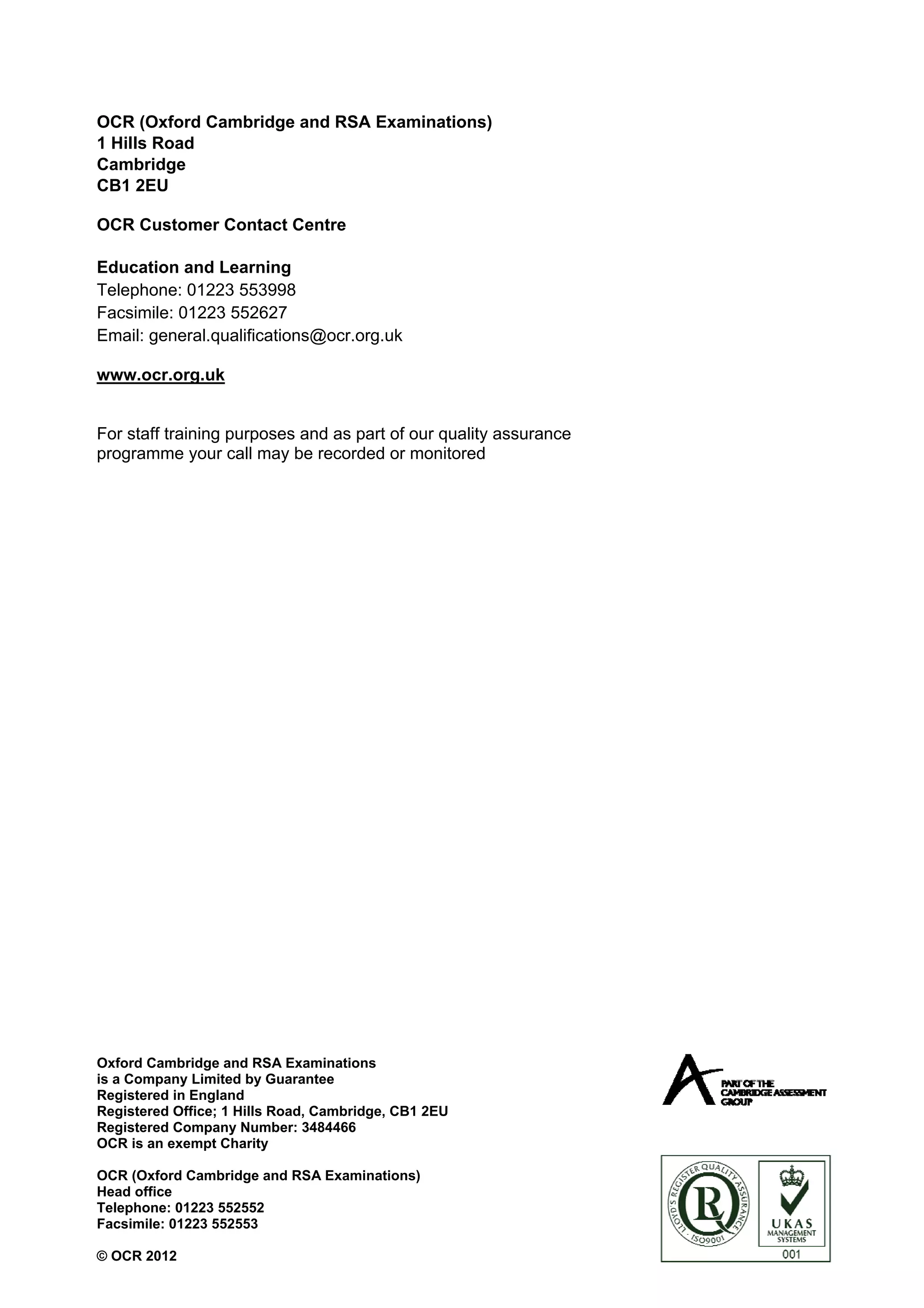 OCR (Oxford Cambridge and RSA Examinations)
1 Hills Road
Cambridge
CB1 2EU

OCR Customer Contact Centre

Education and Learning
Telephone: 01223 553998
Facsimile: 01223 552627
Email: general.qualifications@ocr.org.uk

www.ocr.org.uk


For staff training purposes and as part of our quality assurance
programme your call may be recorded or monitored




Oxford Cambridge and RSA Examinations
is a Company Limited by Guarantee
Registered in England
Registered Office; 1 Hills Road, Cambridge, CB1 2EU
Registered Company Number: 3484466
OCR is an exempt Charity

OCR (Oxford Cambridge and RSA Examinations)
Head office
Telephone: 01223 552552
Facsimile: 01223 552553

© OCR 2012
 