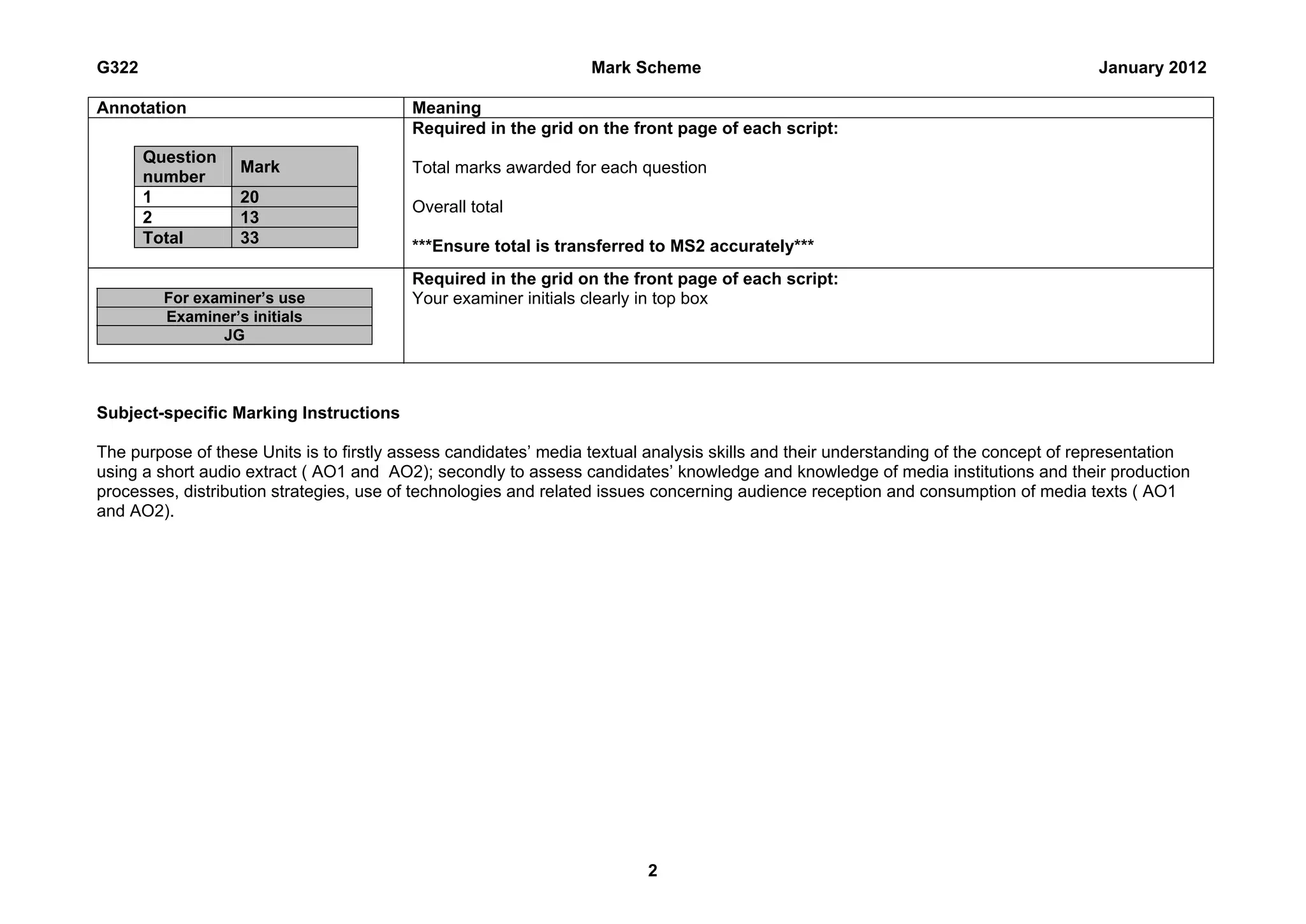 G322                                                              Mark Scheme                                                        January 2012

Annotation                                Meaning
                                          Required in the grid on the front page of each script:
       Question
                   Mark                   Total marks awarded for each question
       number
       1           20
                                          Overall total
       2           13
       Total       33                     ***Ensure total is transferred to MS2 accurately***
                                          Required in the grid on the front page of each script:
         For examiner’s use               Your examiner initials clearly in top box
         Examiner’s initials
                JG




Subject-specific Marking Instructions

The purpose of these Units is to firstly assess candidates’ media textual analysis skills and their understanding of the concept of representation
using a short audio extract ( AO1 and AO2); secondly to assess candidates’ knowledge and knowledge of media institutions and their production
processes, distribution strategies, use of technologies and related issues concerning audience reception and consumption of media texts ( AO1
and AO2).




                                                                         2
 