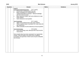 G322                                                        Mark Scheme                      January 2012

 Question                            Answer                               Marks   Guidance
            Level 2
            Explanation/analysis/argument        (8-11 marks)
            •    Shows basic understanding of the task
            •    Basic knowledge and understanding of
                 institutional/audience practices – factual knowledge
                 will have some accuracy
            •    Basic argument evident, with some reference to case
                 study material
            •    Some relevance to set question

            Use of examples                    (8-11 marks)
            •    Offers some evidence from case study material
            •    Offers a partial range of examples from case study and
                 own experience
            •    Offers examples of some relevance to the set question

            Use of terminology               (4-5 marks)
            •    Some terminology used, although there may be some
                 inaccuracies

            Some simple ideas have been expressed in an appropriate
            context. There are likely to be some errors of spelling,
            punctuation and grammar of which some may be noticeable
            and intrusive.




                                                                   9
 