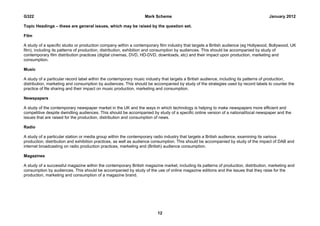 G322                                                             Mark Scheme                                                         January 2012

Topic Headings – these are general issues, which may be raised by the question set.

Film

A study of a specific studio or production company within a contemporary film industry that targets a British audience (eg Hollywood, Bollywood, UK
film), including its patterns of production, distribution, exhibition and consumption by audiences. This should be accompanied by study of
contemporary film distribution practices (digital cinemas, DVD, HD-DVD, downloads, etc) and their impact upon production, marketing and
consumption.

Music

A study of a particular record label within the contemporary music industry that targets a British audience, including its patterns of production,
distribution, marketing and consumption by audiences. This should be accompanied by study of the strategies used by record labels to counter the
practice of file sharing and their impact on music production, marketing and consumption.

Newspapers

A study of the contemporary newspaper market in the UK and the ways in which technology is helping to make newspapers more efficient and
competitive despite dwindling audiences. This should be accompanied by study of a specific online version of a national/local newspaper and the
issues that are raised for the production, distribution and consumption of news.

Radio

A study of a particular station or media group within the contemporary radio industry that targets a British audience, examining its various
production, distribution and exhibition practices, as well as audience consumption. This should be accompanied by study of the impact of DAB and
internet broadcasting on radio production practices, marketing and (British) audience consumption.

Magazines

A study of a successful magazine within the contemporary British magazine market, including its patterns of production, distribution, marketing and
consumption by audiences. This should be accompanied by study of the use of online magazine editions and the issues that they raise for the
production, marketing and consumption of a magazine brand.




                                                                        12
 