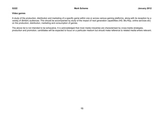 G322                                                              Mark Scheme                                                         January 2012

Video games

A study of the production, distribution and marketing of a specific game within one or across various gaming platforms, along with its reception by a
variety of (British) audiences. This should be accompanied by study of the impact of next generation capabilities (HD, Blu-Ray, online services etc)
on the production, distribution, marketing and consumption of games.

The above list is not intended to be exhaustive. It is acknowledged that most media industries are characterised by cross-media strategies,
production and promotion; candidates will be expected to focus on a particular medium but should make reference to related media where relevant.




                                                                         13
 