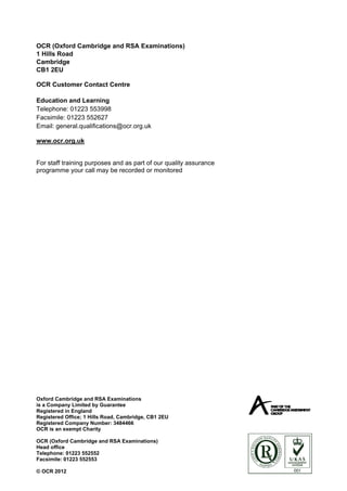 OCR (Oxford Cambridge and RSA Examinations)
1 Hills Road
Cambridge
CB1 2EU

OCR Customer Contact Centre

Education and Learning
Telephone: 01223 553998
Facsimile: 01223 552627
Email: general.qualifications@ocr.org.uk

www.ocr.org.uk


For staff training purposes and as part of our quality assurance
programme your call may be recorded or monitored




Oxford Cambridge and RSA Examinations
is a Company Limited by Guarantee
Registered in England
Registered Office; 1 Hills Road, Cambridge, CB1 2EU
Registered Company Number: 3484466
OCR is an exempt Charity

OCR (Oxford Cambridge and RSA Examinations)
Head office
Telephone: 01223 552552
Facsimile: 01223 552553

© OCR 2012
 