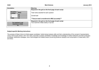 G322                                                              Mark Scheme                                                        January 2012

Annotation                                Meaning
                                          Required in the grid on the front page of each script:
       Question
                   Mark                   Total marks awarded for each question
       number
       1           20
                                          Overall total
       2           13
       Total       33                     ***Ensure total is transferred to MS2 accurately***
                                          Required in the grid on the front page of each script:
         For examiner’s use               Your examiner initials clearly in top box
         Examiner’s initials
                JG




Subject-specific Marking Instructions

The purpose of these Units is to firstly assess candidates’ media textual analysis skills and their understanding of the concept of representation
using a short audio extract ( AO1 and AO2); secondly to assess candidates’ knowledge and knowledge of media institutions and their production
processes, distribution strategies, use of technologies and related issues concerning audience reception and consumption of media texts ( AO1
and AO2).




                                                                         2
 