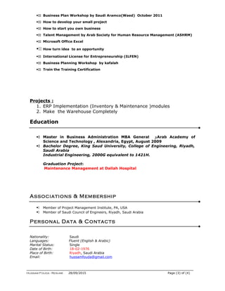 11 Business Plan Workshop by Saudi Aramco(Waed) October 2011
11 How to develop your small project
11 How to start you own business
11 Talent Management by Arab Society for Human Resource Management (ASHRM)
11 Microsoft Office Excel
11 How turn idea to an opportunity
11 International License for Entrepreneurship (ILFEN)
11 Business Planning Workshop by kafalah
11 Train the Training Certification
Projects :
1. ERP Implementation (Inventory & Maintenance )modules
2. Make the Warehouse Completely
Education
1 Master in Business Administration MBA General ‫و‬Arab Academy of
Science and Technology , Alexandria, Egypt, August 2009
1 Bachelor Degree, King Saud University, College of Engineering, Riyadh,
Saudi Arabia
Industrial Engineering, 2000G equivalent to 1421H.
Graduation Project:
Maintenance Management at Dallah Hospital
Associations & Membership
1 Member of Project Management Institute, PA, USA
1 Member of Saudi Council of Engineers, Riyadh, Saudi Arabia
Personal Data & Contacts
Nationality: Saudi
Languages: Fluent (English & Arabic)
Marital Status: Single
Date of Birth: 18-02-1976
Place of Birth: Riyadh, Saudi Arabia
Email: hussamfouda@gmail.com
Hussam Fouda - Resume 28/09/2015 Page (3) of (4)
 