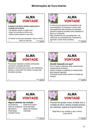 Ministrações de Cura Interior

ALMA
VONTADE
A palavra de Deus sempre apela para a
vontade do homem:
• Se alguém quiser vir após mim...
• Hoje, se ouvirdes a minha voz...
• Quem quiser ganhar a sua vida ...
O homem é livre para escolher: vida ou morte;
Estudo: Cura Interior
bem ou mal; etc.
67
Segundo Dia

ALMA
VONTADE
A vida de uma pessoa é conseqüência de
suas escolhas. O presente e o futuro são
conseqüências das escolhas do passado.
Sempre podemos escolher entre obedecer a
Deus ou a Satanás.
Não escolhemos as conseqüências, nós
colhemos as conseqüências. Precisamos
aprender a fazer boas escolhas.
Estudo: Cura Interior
68

ALMA
VONTADE
Para tomar decisões corretas precisamos
conhecer a vontade de Deus.
Quando o homem pecou ficou sem referência,
perdeu a comunhão com Deus e a base das
decisões corretas.

Estudo: Cura Interior
Segundo Dia

69

ALMA
VONTADE
Decidir baseado em que?
Em si mesmo (natureza caída, pecaminosa,
independente de Deus)
Nossa vontade é imperfeita e contaminada
pelo pecado (egoísta).
O pecado trouxe sérios danos à vontade do
homem.
70

ALMA
VONTADE
Alguns defeitos da vontade :
Inconstância Falta de Iniciativa
Falta de acabativa - Procrastinação
Derrotismo Medo de fracassar
Obstinação Indecisão
Vontade frouxa
71

Estudo: Cura Interior
Segundo Dia

Segundo Dia

Estudo: Cura Interior
Segundo Dia

ALMA
VONTADE
Precisamos ajustar nossa vontade com a
vontade de Deus. Nossa vontade precisa
ser redimida, sujeita ao Espírito Santo.
"Seja feita a tua vontade e não a minha...
Lucas 22:42
72

Estudo: Cura Interior
Segundo Dia

12

 