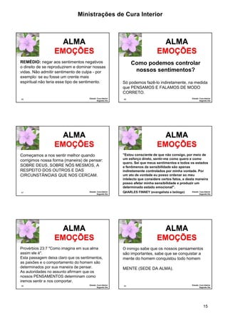 Ministrações de Cura Interior

ALMA
EMOÇÕES
REMÉDIO: negar aos sentimentos negativos
o direito de se reproduzirem e dominar nossas
vidas. Não admitir sentimento de culpa - por
exemplo: se eu fosse um crente mais
espiritual não teria esse tipo de sentimento.

85

Estudo: Cura Interior
Segundo Dia

ALMA
EMOÇÕES
Como podemos controlar
nossos sentimentos?
Só podemos fazê-lo indiretamente, na medida
que PENSAMOS E FALAMOS DE MODO
CORRETO.

ALMA
EMOÇÕES
Começamos a nos sentir melhor quando
corrigimos nossa forma (maneira) de pensar:
SOBRE DEUS, SOBRE NÓS MESMOS, A
RESPEITO DOS OUTROS E DAS
CIRCUNSTÂNCIAS QUE NOS CERCAM.

87

Estudo: Cura Interior
Segundo Dia

ALMA
EMOÇÕES
"Estou consciente de que não consigo, por meio de
um esforço direto, sentir-me como quero e como
quero. Sei que meus sentimentos e todos os estados
e fenômenos da sensibilidade são apenas
indiretamente controlados por minha vontade. Por
um ato de vontade eu posso ordenar ao meu
intelecto que considere certos fatos, e desta maneira
posso afetar minha sensibilidade e produzir um
determinado estado emocional".
CHARLES FINNEY (evangelista e teólogo)
88

ALMA
EMOÇÕES
Provérbios 23:7 "Como imagina em sua alma
assim ele é".
Esta passagem deixa claro que os sentimentos,
as paixões e o comportamento do homem são
determinados por sua maneira de pensar.
As autoridades no assunto afirmam que os
nossos PENSAMENTOS determinam como
iremos sentir e nos comportar.
89

Estudo: Cura Interior
Segundo Dia

Estudo: Cura Interior
Segundo Dia

86

Estudo: Cura Interior
Segundo Dia

ALMA
EMOÇÕES
O inimigo sabe que os nossos pensamentos
são importantes, sabe que se conquistar a
mente do homem conquistou todo homem

MENTE (SEDE DA ALMA).

90

Estudo: Cura Interior
Segundo Dia

15

 