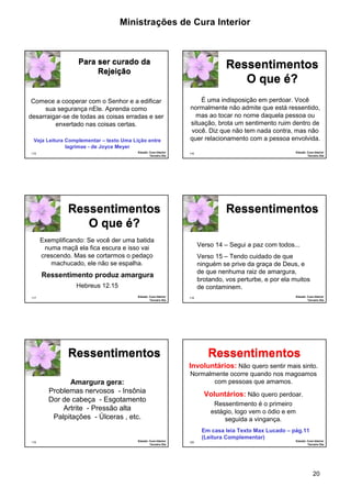 Ministrações de Cura Interior

Para ser curado da
Rejeição

Ressentimentos
O que é?
É uma indisposição em perdoar. Você
normalmente não admite que está ressentido,
mas ao tocar no nome daquela pessoa ou
situação, brota um sentimento ruim dentro de
você. Diz que não tem nada contra, mas não
quer relacionamento com a pessoa envolvida.

Comece a cooperar com o Senhor e a edificar
sua segurança nEle. Aprenda como
desarraigar-se de todas as coisas erradas e ser
enxertado nas coisas certas.
•

Veja Leitura Complementar – texto Uma Lição entre
lagrimas - de Joyce Meyer
Estudo: Cura Interior
Terceiro Dia

115

Estudo: Cura Interior
Terceiro Dia

116

Ressentimentos
O que é?

Ressentimentos

Exemplificando: Se você der uma batida
numa maçã ela fica escura e isso vai
crescendo. Mas se cortarmos o pedaço
machucado, ele não se espalha.

Verso 14 – Segui a paz com todos...
Verso 15 – Tendo cuidado de que
ninguém se prive da graça de Deus, e
de que nenhuma raiz de amargura,
brotando, vos perturbe, e por ela muitos
de contaminem.

Ressentimento produz amargura
Hebreus 12.15
117

Estudo: Cura Interior
Terceiro Dia

Estudo: Cura Interior
Terceiro Dia

118

Ressentimentos

Ressentimentos
Involuntários: Não quero sentir mais sinto.
•

Amargura gera:
Problemas nervosos - Insônia
Dor de cabeça - Esgotamento
Artrite - Pressão alta
Palpitações - Úlceras , etc.

119

Estudo: Cura Interior
Terceiro Dia

Normalmente ocorre quando nos magoamos
com pessoas que amamos.

Voluntários: Não quero perdoar.
•

Ressentimento é o primeiro
estágio, logo vem o ódio e em
seguida a vingança.
Em casa leia Texto Max Lucado – pág.11
(Leitura Complementar)
120

Estudo: Cura Interior
Terceiro Dia

20

 