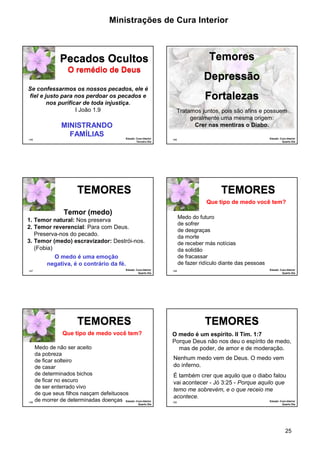 Ministrações de Cura Interior

Temores

Pecados Ocultos
O remédio de Deus
Se confessarmos os nossos pecados, ele é
fiel e justo para nos perdoar os pecados e
nos purificar de toda injustiça.
I João 1.9

MINISTRANDO
FAMÍLIAS
145

Estudo: Cura Interior
Terceiro Dia

Depressão
Fortalezas
Tratamos juntos, pois são afins e possuem
geralmente uma mesma origem:
Crer nas mentiras o Diabo.
Estudo: Cura Interior
Quarto Dia

146

TEMORES

TEMORES
Que tipo de medo você tem?

Temor (medo)

Medo do futuro
de sofrer
de desgraças
da morte
de receber más notícias
da solidão
de fracassar
de fazer ridículo diante das pessoas

1. Temor natural: Nos preserva
2. Temor reverencial: Para com Deus.
Preserva-nos do pecado.
3. Temor (medo) escravizador: Destrói-nos.
(Fobia)
O medo é uma emoção
negativa, é o contrário da fé.
147

Estudo: Cura Interior
Quarto Dia

TEMORES

TEMORES

Que tipo de medo você tem?

149

Estudo: Cura Interior
Quarto Dia

148

Medo de não ser aceito
da pobreza
de ficar solteiro
de casar
de determinados bichos
de ficar no escuro
de ser enterrado vivo
de que seus filhos nasçam defeituosos
de morrer de determinadas doenças Estudo: Cura Interior
Quarto Dia

O medo é um espírito. II Tim. 1:7
Porque Deus não nos deu o espírito de medo,
mas de poder, de amor e de moderação.
Nenhum medo vem de Deus. O medo vem
do inferno.
É também crer que aquilo que o diabo falou
vai acontecer - Jó 3:25 - Porque aquilo que
temo me sobrevém, e o que receio me
acontece.
150

Estudo: Cura Interior
Quarto Dia

25

 