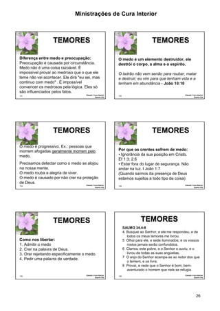 Ministrações de Cura Interior

TEMORES
Diferença entre medo e preocupação:
Preocupação é causada por circunstância.
Medo não é uma coisa razoável. É
impossível provar ao medroso que o que ele
teme não vai acontecer. Ele dirá "eu sei, mas
continuo com medo" . É impossível
convencer os medrosos pela lógica. Eles só
são influenciados pelos fatos.
151

Estudo: Cura Interior
Quarto Dia

TEMORES
O medo é um elemento destruidor, ele
destrói o corpo, a alma e o espírito.
O ladrão não vem senão para roubar, matar
e destruir; eu vim para que tenham vida e a
tenham em abundância - João 10:10

TEMORES
O medo é progressivo. Ex.: pessoas que
morrem afogadas geralmente morrem pelo
medo.
Precisamos detectar como o medo se alojou
na nossa mente.
O medo rouba a alegria de viver.
O medo é causado por não crer na proteção
de Deus.
153

Estudo: Cura Interior
Quarto Dia

TEMORES
Por que os crentes sofrem de medo:
• Ignorância da sua posição em Cristo.
Ef 1:3; 2:6
• Estar fora do lugar de segurança. Não
andar na luz. I João 1:7
(Quando saímos da presença de Deus
estamos sujeitos a todo tipo de coisa)

TEMORES
SALMO 34.4-8
4. Busquei ao Senhor, e ele me respondeu, e de
todos os meus temores me livrou.
5 Olhai para ele, e sede iluminados; e os vossos
rostos jamais serão confundidos.
6 Clamou este pobre, e o Senhor o ouviu, e o
livrou de todas as suas angústias.
7 O anjo do Senhor acampa-se ao redor dos que
o temem, e os livra.
8 Provai, e vede que o Senhor é bom; bemaventurado o homem que nele se refugia.

Como nos libertar:
1. Admitir o medo
2. Crer na palavra de Deus.
3. Orar rejeitando especificamente o medo.
4. Pedir uma palavra de verdade.

Estudo: Cura Interior
Quarto Dia

Estudo: Cura Interior
Quarto Dia

154

TEMORES

155

Estudo: Cura Interior
Quarto Dia

152

156

Estudo: Cura Interior
Quarto Dia

26

 