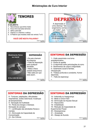 Ministrações de Cura Interior

TEMORES

DEPRESSÃO

O SALMISTA:
1. Reconheceu que tinha medo
2. Ficou livre de todos temores
3. Olhou para Ele
4. Clamou e o Senhor o salvou
5. A Palavra que recebeu está nos versos 7 e 8.

VOCÊ CRÊ NESTA PALAVRA?
157

Abatimento físico
ou moral

II Co 4:8-9 Sl 42:5
159

Estudo: Cura Interior
Quarto Dia

DEPRESSÃO
• Os pais chamam
de preguiça
• Falta de disposição
para qualquer
atividade
• Afeta o físico
(estado bioquímico)
• Não sabe por que
está assim.
Estudo: Cura Interior
Quarto Dia

SINTOMAS DA DEPRESSÃO
8 - Tonturas, palpitações, dificuldades
respiratórias, acidez estomacal, mudanças
de temperamento.
9 - Sensação de Inutilidade
10 - Perda da energia e interesse.
Sensação de cansaço
11 - Lentificação das atividades físicas e
mentais
12 - Diminuição da Capacidade de
Concentração
13 - Dor Crônica
Estudo: Cura Interior
161

Quarto Dia

A depressão é
uma doença "do
organismo como
um todo", que
compromete o
físico, o humor e,
em conseqüência,
o pensamento.
158

Estudo: Cura Interior
Quarto Dia

SINTOMAS DA DEPRESSÃO
1 - Visão pessimista e se torna
autodepreciativo.
2 - Perda do apetite
3 - O deprimido sofre perturbações do sono
4 - Sentimentos de culpa e indignidade.
5 - Isolamento social e familiar,
introspecção.
6 - Tristeza profunda e constante, Humor
deprimido.
7 - Falta de esperança
160

Estudo: Cura Interior
Quarto Dia

SINTOMAS DA DEPRESSÃO
14 - Indecisão ou Insegurança
15 - Medo e Choro Fácil
16 - Diminuição do Impulso Sexual
17 - Hipocondria
18 - Irritabilidade
19 - Redução da Capacidade de
Experimentar Prazer
20 - Desesperança
21 – Ansiedade
22 – Desejo de Suicido.
162

Estudo: Cura Interior
Quarto Dia

27

 
