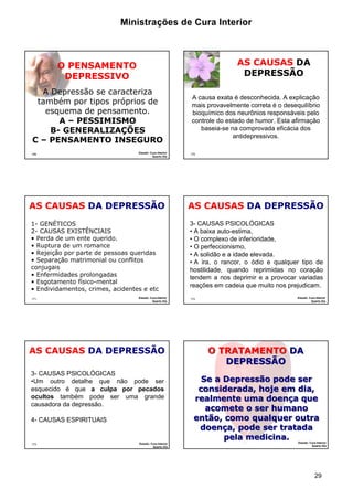 Ministrações de Cura Interior

AS CAUSAS DA
DEPRESSÃO

O PENSAMENTO
DEPRESSIVO
A Depressão se caracteriza
também por tipos próprios de
esquema de pensamento.
A – PESSIMISMO
B- GENERALIZAÇÕES
C – PENSAMENTO INSEGURO
169

Estudo: Cura Interior
Quarto Dia

AS CAUSAS DA DEPRESSÃO
1- GENÉTICOS
2- CAUSAS EXISTÊNCIAIS
• Perda de um ente querido.
• Ruptura de um romance
• Rejeição por parte de pessoas queridas
• Separação matrimonial ou conflitos
conjugais
• Enfermidades prolongadas
• Esgotamento físico-mental
• Endividamentos, crimes, acidentes e etc
171

Estudo: Cura Interior
Quarto Dia

A causa exata é desconhecida. A explicação
mais provavelmente correta é o desequilíbrio
bioquímico dos neurônios responsáveis pelo
controle do estado de humor. Esta afirmação
baseia-se na comprovada eficácia dos
antidepressivos.
170

AS CAUSAS DA DEPRESSÃO
3- CAUSAS PSICOLÓGICAS
• A baixa auto-estima,
• O complexo de inferioridade,
• O perfeccionismo,
• A solidão e a idade elevada.
• A ira, o rancor, o ódio e qualquer tipo de
hostilidade, quando reprimidas no coração
tendem a nos deprimir e a provocar variadas
reações em cadeia que muito nos prejudicam.
172

AS CAUSAS DA DEPRESSÃO
3- CAUSAS PSICOLÓGICAS
•Um outro detalhe que não pode ser
esquecido é que a culpa por pecados
ocultos também pode ser uma grande
causadora da depressão.
4- CAUSAS ESPIRITUAIS

173

Estudo: Cura Interior
Quarto Dia

Estudo: Cura Interior
Quarto Dia

O TRATAMENTO DA
DEPRESSÃO
Se a Depressão pode ser
considerada, hoje em dia,
realmente uma doença que
acomete o ser humano
então, como qualquer outra
doença, pode ser tratada
pela medicina.
174

Estudo: Cura Interior
Quarto Dia

29

 