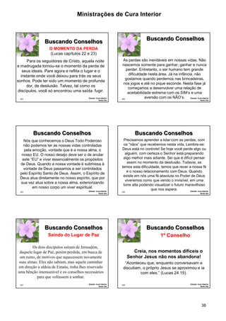 Ministrações de Cura Interior

Buscando Conselhos

Buscando Conselhos
O MOMENTO DA PERDA
(Lucas capítulos 22 e 23)
Para os seguidores de Cristo, aquela noite
e madrugada tornou-se o momento da perda de
seus ideais. Pare agora e reflita o lugar e o
instante onde você deixou para trás os seus
sonhos. Pode ter sido um momento de profunda
dor, de desilusão. Talvez, tal como os
discípulos, você só encontrou uma saída: fugir.
223

Estudo: Cura Interior
Sexto Dia

As perdas são inevitáveis em nossas vidas. Não
nascemos somente para ganhar, ganhar e nunca
perder. Entretanto, o ser humano tem grande
dificuldade nesta área. Já na infância, não
gostamos quando perdemos nas brincadeiras,
nos jogos e até no pique esconde. Nesta fase já
começamos a desenvolver uma relação de
aceitabilidade extrema com os SIM’s e uma
aversão com os NÃO’s. Estudo: Cura Interior
224

Sexto Dia

Buscando Conselhos
Nós que conhecemos o Deus Todo Poderoso
não podemos ter as nossas vidas controladas
pela emoção, vontade que é a nossa alma, o
nosso EU. O nosso desejo deve ser o de anular
este “EU” e viver essencialmente os propósitos
de Deus. Quando a nossa vontade é submissa à
vontade de Deus passamos a ser controlados
pelo Espírito Santo de Deus. Assim, o Espírito de
Deus atua diretamente no nosso espírito, que por
sua vez atua sobre a nossa alma, exteriorizando
em nosso corpo um viver espiritual.
225

Estudo: Cura Interior
Sexto Dia

Buscando Conselhos
Precisamos aprender a lidar com as perdas, com
os “nãos” que recebemos nesta vida. Lembre-se:
Deus está no controle! Se hoje você perde algo ou
alguém, com certeza o Senhor está preparando
algo melhor mais adiante. Sei que é difícil pensar
assim no momento da desilusão. Todavia, se
temos esta dificuldade, temos que rever a nossa fé
e o nosso relacionamento com Deus. Quando
existe em nós uma fé absoluta no Poder de Deus
viveremos como que vendo o invisível, em uma
torre alta podendo visualizar o futuro maravilhoso
que nos espera.
Estudo: Cura Interior

226

Sexto Dia

Buscando Conselhos

Buscando Conselhos

Saindo do Lugar de Paz

1º Conselho

Os dois discípulos saíram de Jerusalém,
daquele lugar de Paz, porém perdida, em busca de
um rumo, de motivos que aquecessem novamente
suas almas. Eles não sabiam, mas aquele caminhar
em direção a aldeia de Emaús, tinha lhes reservado
uma bênção imensurável e os conselhos necessários
para que voltassem a sonhar.
227

Estudo: Cura Interior
Sexto Dia

Creia, nos momentos difíceis o
Senhor Jesus não nos abandona!
“Aconteceu que, enquanto conversavam e
discutiam, o próprio Jesus se aproximou e ia
com eles.” (Lucas 24.15).
228

Estudo: Cura Interior
Sexto Dia

38

 