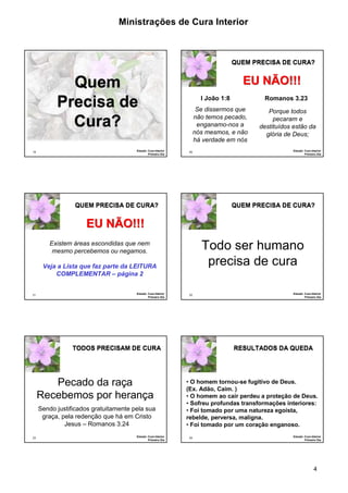 Ministrações de Cura Interior

QUEM PRECISA DE CURA?

Quem
Precisa de
Cura?
19

Estudo: Cura Interior
Primeiro Dia

EU NÃO!!!
I João 1:8

Romanos 3.23

Se dissermos que
não temos pecado,
enganamo-nos a
nós mesmos, e não
há verdade em nós
20

QUEM PRECISA DE CURA?

Porque todos
pecaram e
destituídos estão da
glória de Deus;
Estudo: Cura Interior
Primeiro Dia

QUEM PRECISA DE CURA?

EU NÃO!!!

Todo ser humano
precisa de cura

Existem áreas escondidas que nem
mesmo percebemos ou negamos.
Veja a Lista que faz parte da LEITURA
COMPLEMENTAR – página 2

21

Estudo: Cura Interior
Primeiro Dia

22

TODOS PRECISAM DE CURA

Pecado da raça
Recebemos por herança
Sendo justificados gratuitamente pela sua
graça, pela redenção que há em Cristo
Jesus – Romanos 3.24
23

Estudo: Cura Interior
Primeiro Dia

Estudo: Cura Interior
Primeiro Dia

RESULTADOS DA QUEDA

• O homem tornou-se fugitivo de Deus.
(Ex. Adão, Caim. )
• O homem ao cair perdeu a proteção de Deus.
• Sofreu profundas transformações interiores:
• Foi tomado por uma natureza egoísta,
rebelde, perversa, maligna.
• Foi tomado por um coração enganoso.
24

Estudo: Cura Interior
Primeiro Dia

4

 