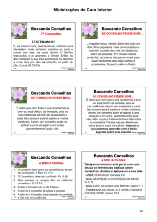 Ministrações de Cura Interior

Buscando Conselhos

Buscando Conselhos

7º Conselho

SE CONSELHO FOSSE BOM...

TESTEMUNHE!
E, na mesma hora, levantando-se, voltaram para
Jerusalém, onde acharam reunidos os onze e
outros com eles, os quais diziam: O Senhor
ressuscitou e já apareceu a Simão! Então, os
dois contaram o que lhes acontecera no caminho
e como fora por eles reconhecido no partir do
pão. (Lucas 24.33-35)
235

Estudo: Cura Interior
Sétimo Dia

...ninguém dava, vendia. Este tem sido um
dos ditos populares mais pronunciados e
que tem o poder de criar um obstáculo
entre as pessoas. Em nossa cultura
ocidental, os jovens não param mais para
ouvir conselhos dos mais velhos e
experientes, fazendo valer o ditado.
236

Buscando Conselhos

Buscando Conselhos
SE CONSELHO FOSSE BOM...

É claro que nem tudo o que recebemos é
bom ou está dentro da verdade, pois as
circunstâncias devem ser analisadas e
cada fato sempre estará sujeito a muitas
variáveis. Assim, um conselho pode se
aplicar a uma situação e em outra,
aparentemente igual, não.
237

Estudo: Cura Interior
Sétimo Dia

Buscando Conselhos
A BÍBLIA ENSINA:
1. O conselho, bem como os conselheiros, devem
ser analisados. 1 Reis 12.1-14
2. O Conselheiro deve ser confiável - Pv. 6:20
3. Nem sempre os amigos têm os melhores
conselhos - Jó 18.1-2
4. Avalie o Conselho à Luz da Palavra
5. Avalie se o Conselho se aplica a questão
6. Avalie se o Conselho está baseado na verdade
Estudo: Cura Interior
239
e não nas circunstâncias
Sétimo Dia

Estudo: Cura Interior
Sétimo Dia

SE CONSELHO FOSSE BOM...
É claro que nem tudo o que recebemos é bom
ou está dentro da verdade, pois as
circunstâncias devem ser analisadas e cada
fato sempre estará sujeito a muitas variáveis.
Assim, um conselho pode se aplicar a uma
situação e em outra, aparentemente igual,
não. Mas, o que a Palavra de Deus fala sobre
os conselhos? Muitas são as referências
sobre bons e maus conselhos. Vejamos o
que podemos aprender com a bíblia
sagrada sobre este assunto: Estudo: Cura Interior
238

Sétimo Dia

Buscando Conselhos
A BÍBLIA ENSINA:
Desejamos encerrar esta parte com uma
chuva de referências bíblicas sobre
conselhos. Analise e aplique-os a sua vida:
- ANDE COM DEUS: Gênesis 6.9
- NÃO DESPREZE A CORREÇÃO DE DEUS:
Jó 5.17
- NÃO ANDE SEGUNDO OS ÍMPIOS: Salmo 1.1
- PROMESSA DE DEUS. ELE SERÁ O NOSSO
CONSELHEIRO: Salmo 32.8
240

Estudo: Cura Interior
Sétimo Dia

40

 
