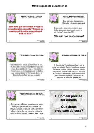 Ministrações de Cura Interior

RESULTADOS DA QUEDA

RESULTADOS DA QUEDA
Seu coração é enganoso
(Coração = interior, ego, eu)

Você acha que se conhece ? Você se
acha altruísta ou egoísta ? Sincero ou
mentiroso? Humilde ou orgulhoso?
Bom ou mau ?

Enganoso é o coração, mais do que
todas as coisas, e perverso; quem o
conhecerá? Jeremias 17.9

Nós não nos conhecemos!
25

Estudo: Cura Interior
Primeiro Dia

26

TODOS PRECISAM DE CURA

TODOS PRECISAM DE CURA

Nós não somos o que gostaríamos de ser.
Muitas vezes nos surpreendemos fazendo
coisas desagradáveis. Hoje, e nas demais
ministrações podemos descobrir verdades
que precisarão ser enfrentadas. Deixe o
Espírito Santo falar ao seu coração.
27

Estudo: Cura Interior
Primeiro Dia

O Espírito da Verdade quer falar, agir e
curar seu interior. Tudo o que Deus revelar,
falhas de caráter, medos, pessoas que te
magoaram, ou que você magoou, pecados
encobertos, anote tudo. Seja sincero com
você mesmo, conheça a verdade e a
verdade te libertará. João 8:32
28

TODOS PRECISAM DE CURA

Estudo: Cura Interior
Primeiro Dia

Estudo: Cura Interior
Primeiro Dia

O Homem precisa
ser curado

Sonda-me, ó Deus, e conhece o meu
coração; prova-me, e conhece os
meus pensamentos; vê se há em mim
algum caminho perverso, e guia-me
pelo caminho eterno. Salmo 139.23-24
29

Estudo: Cura Interior
Primeiro Dia

Que áreas
precisam de cura?
30

Estudo: Cura Interior
Primeiro Dia

5

 