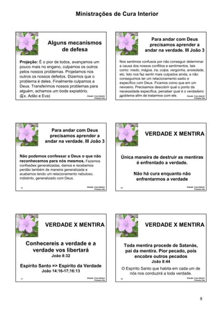Ministrações de Cura Interior

Para andar com Deus
precisamos aprender a
andar na verdade. III João 3

Alguns mecanismos
de defesa
Projeção: É o pior de todos, avançamos um
pouco mais no engano, culpamos os outros
pelos nossos problemas. Projetamos nos
outros os nossos defeitos. Dizemos que o
problema é deles. Finalmente culpamos a
Deus. Transferimos nossos problemas para
alguém, achamos um bode expiatório.
Estudo: Cura Interior
(Ex. Adão e Eva)
43
Primeiro Dia

Nos sentimos confusos por não conseguir determinar
a causa dos nossos conflitos e sentimentos, tais
como: medo, mágoa, ira, culpa, vergonha, ansiedade,
etc. Isto nos faz sentir mais culpados ainda, e não
conseguimos ter um relacionamento sadio e
específico com Deus. Ficamos como que em um
nevoeiro. Precisamos descobrir qual o ponto da
necessidade específica, perceber qual é o verdadeiro
Estudo: Cura Interior
problema afim de tratarmos com ele.
44

Primeiro Dia

Para andar com Deus
precisamos aprender a
andar na verdade. III João 3
Não podemos confessar a Deus o que não
reconhecemos para nós mesmos. Fazemos
confissões generalizadas, damos e recebemos
perdão também de maneira generalizada e
acabamos tendo um relacionamento nebuloso,
indistinto, generalizado com Deus.
Estudo: Cura Interior
Primeiro Dia

45

VERDADE X MENTIRA

Única maneira de destruir as mentiras
é enfrentado a verdade.
Não há cura enquanto não
enfrentarmos a verdade
Estudo: Cura Interior
Primeiro Dia

46

VERDADE X MENTIRA

VERDADE X MENTIRA

Conhecereis a verdade e a
verdade vos libertará

Toda mentira procede de Satanás,
pai da mentira. Pior pecado, pois
encobre outros pecados

João 8:32

João 8:44

Espírito Santo => Espírito da Verdade
João 14:16-17;16:13
47

Estudo: Cura Interior
Primeiro Dia

O Espírito Santo que habita em cada um de
nós nos conduzirá a toda verdade.
48

Estudo: Cura Interior
Primeiro Dia

8

 