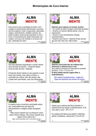 Ministrações de Cura Interior 
Satanás quer enganar ao homem quanto: 
• Ao caráter de Deus (Imagem distorcida de Deus) 
• Quanto a si mesmo (Baixa estima, viver se 
enganando) 
• Quanto a seus semelhantes (intrigas, 
ressentimentos) 
• Quanto a ele mesmo - Satanás (Fazer pensar 
que ele não é tão mau. Não existe) 
Satanás usará todo tipo de sutileza para 
dominá-la e utilizá-la para o mal. 
Seu objetivo principal é a distorção da verdade 
de Deus.- II Co 11:3 II Co 4:4 
O deus deste século cegou-lhes o 
entendimento. 
Antes que a palavra de Deus penetre no 
espírito terá que atingir o entendimento. A fé 
vem pelo o ouvir . Rm 10:17 
10 
Esta sempre será a estratégia do diabo. Com 
imagens e pensamentos (lembranças, traumas) 
ele traz angústia, medo, insegurança, depressão, 
mágoa, ressentimento, rebeldia, pecado, etc. 
Estas imagens serão sempre geradas no reino 
físico e os pensamentos serão misturados com 
engano, um pouco de verdade e um pouco de 
erro. (distorção de valor) 
55 Estudo: Cura Interior 
Segundo Dia 
ALMA 
MENTE 
56 Estudo: Cura Interior 
Segundo Dia 
ALMA 
MENTE 
Há duas pessoas disputando a nossa mente: 
Uma do lado de dentro - o Espírito Santo 
Uma do lado de fora - Satanás 
O Espírito Santo habita no seu espírito e quer 
levar sua mente a ser cativa a Cristo, a 
submeter-se a Deus. Ele não obriga, não 
invade sem permissão, mas nos constrange. 
57 Estudo: Cura Interior 
Segundo Dia 
ALMA 
MENTE 
58 Estudo: Cura Interior 
Segundo Dia 
ALMA 
MENTE 
Ver Leitura Complementar – página 5 
Tipos de espíritos que atuam na mente 
ALMA 
MENTE 
A mente é sua e você tem autoridade sobre 
ela. Você determina que tipos de 
pensamentos e imagens serão abrigados 
nela. 
"Não posso impedir que os pássaros voem 
sobre minha cabeça, mas posso impedir que 
59 Estudo: Cura Interior 
Segundo Dia 
façam ninho sobre ela." 
Rm 12:2 Fl 4:8 (Sl 119:11 Cl 3:2 Pv 4:23) 
É a palavra de Deus que destrói "sofismas, 
altivez, fortalezas, raciocínios" II Co10:4-5 
60 Estudo: Cura Interior 
Segundo Dia 
ALMA 
MENTE 
 