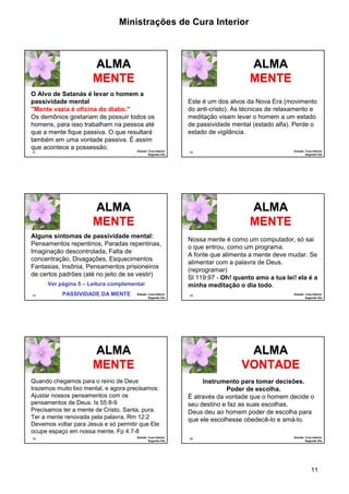 Ministrações de Cura Interior 
Este é um dos alvos da Nova Era (movimento 
do anti-cristo). As técnicas de relaxamento e 
meditação visam levar o homem a um estado 
de passividade mental (estado alfa). Perde o 
estado de vigilância. 
Nossa mente é como um computador, só sai 
o que entrou, como um programa. 
A fonte que alimenta a mente deve mudar. Se 
alimentar com a palavra de Deus. 
(reprogramar) 
Sl 119:97 - Oh! quanto amo a tua lei! ela é a 
minha meditação o dia todo. 
11 
O Alvo de Satanás é levar o homem a 
passividade mental 
"Mente vazia é oficina do diabo." 
Os demônios gostariam de possuir todos os 
homens, para isso trabalham na pessoa até 
que a mente fique passiva. O que resultará 
também em uma vontade passiva. É assim 
que acontece a possessão. 
61 Estudo: Cura Interior 
Segundo Dia 
ALMA 
MENTE 
62 Estudo: Cura Interior 
Segundo Dia 
ALMA 
MENTE 
ALMA 
MENTE 
Alguns sintomas de passividade mental: 
Pensamentos repentinos, Paradas repentinas, 
Imaginação descontrolada, Falta de 
concentração, Divagações, Esquecimentos 
Fantasias, Insônia, Pensamentos prisioneiros 
de certos padrões (até no jeito de se vestir) 
63 Estudo: Cura Interior 
Segundo Dia 
Ver página 5 – Leitura complementar 
PASSIVIDADE DA MENTE 
64 Estudo: Cura Interior 
Segundo Dia 
ALMA 
MENTE 
Quando chegamos para o reino de Deus 
trazemos muito lixo mental, e agora precisamos: 
Ajustar nossos pensamentos com os 
pensamentos de Deus. Is 55:8-9 
Precisamos ter a mente de Cristo. Santa, pura. 
Ter a mente renovada pela palavra. Rm 12:2 
Devemos voltar para Jesus e só permitir que Ele 
ocupe espaço em nossa mente. Fp 4:7-8 
65 
ALMA 
MENTE 
Estudo: Cura Interior 
Segundo Dia 
66 
ALMA 
VONTADE 
Estudo: Cura Interior 
Segundo Dia 
Instrumento para tomar decisões. 
Poder de escolha. 
É através da vontade que o homem decide o 
seu destino e faz as suas escolhas. 
Deus deu ao homem poder de escolha para 
que ele escolhesse obedecê-lo e amá-lo. 
 