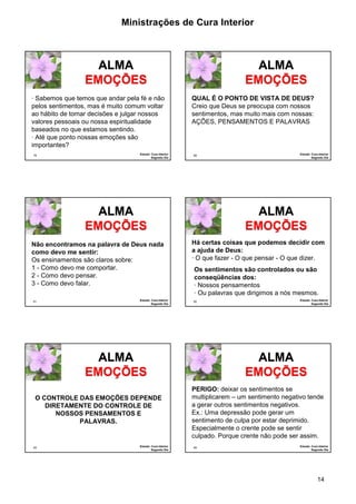 Ministrações de Cura Interior 
Há certas coisas que podemos decidir com 
a ajuda de Deus: 
· O que fazer - O que pensar - O que dizer. 
Os sentimentos são controlados ou são 
conseqüências dos: 
· Nossos pensamentos 
· Ou palavras que dirigimos a nós mesmos. 
PERIGO: deixar os sentimentos se 
multiplicarem – um sentimento negativo tende 
a gerar outros sentimentos negativos. 
Ex.: Uma depressão pode gerar um 
sentimento de culpa por estar deprimido. 
Especialmente o crente pode se sentir 
culpado. Porque crente não pode ser assim. 
14 
· Sabemos que temos que andar pela fé e não 
pelos sentimentos, mas é muito comum voltar 
ao hábito de tomar decisões e julgar nossos 
valores pessoais ou nossa espiritualidade 
baseados no que estamos sentindo. 
· Até que ponto nossas emoções são 
importantes? 
79 
ALMA 
EMOÇÕES 
Estudo: Cura Interior 
Segundo Dia 
QUAL É O PONTO DE VISTA DE DEUS? 
Creio que Deus se preocupa com nossos 
sentimentos, mas muito mais com nossas: 
AÇÕES, PENSAMENTOS E PALAVRAS 
80 
ALMA 
EMOÇÕES 
Estudo: Cura Interior 
Segundo Dia 
Não encontramos na palavra de Deus nada 
como devo me sentir: 
Os ensinamentos são claros sobre: 
1 - Como devo me comportar. 
2 - Como devo pensar. 
3 - Como devo falar. 
81 
ALMA 
EMOÇÕES 
Estudo: Cura Interior 
Segundo Dia 
82 
ALMA 
EMOÇÕES 
Estudo: Cura Interior 
Segundo Dia 
O CONTROLE DAS EMOÇÕES DEPENDE 
83 
ALMA 
EMOÇÕES 
DIRETAMENTE DO CONTROLE DE 
Estudo: Cura Interior 
Segundo Dia 
NOSSOS PENSAMENTOS E 
PALAVRAS. 
84 
ALMA 
EMOÇÕES 
Estudo: Cura Interior 
Segundo Dia 
 