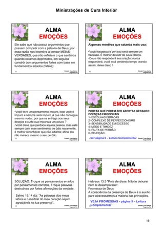 Ministrações de Cura Interior 
Algumas mentiras que satanás mais usa: 
•Você fracassou e por isso será sempre um 
fracasso. É melhor desistir de seus planos. 
•Deus não responderá sua oração; nunca 
responderá, você está perdendo tempo orando 
assim, deixe disso ! 
PORTAS QUE PODEM SER ABERTAS GERANDO 
DOENÇAS EMOCIONAIS 
1- ESCOLHAS ERRADAS 
2- COMPLEXO DE PERFECCIONISMO 
3- SENSIBILIDADE EM EXCESSO 
4- MEDO E TIMIDEZ 
5- FALTA DE PERDÃO 
6- REJEIÇÃO 
Ver página 6 – Leitura Complementar 
Hebreus 13:5 "Pois ele disse: Não te deixarei 
nem te desampararei". 
Promessa de Deus 
A consciência da presença de Deus é o auxílio 
para atravessarmos a maioria das provações. 
VEJA PROMESSAS - página 5 – Leitura 
Complementar 
16 
Ele sabe que não possui argumentos que 
possam competir com a palavra de Deus; por 
essa razão nos incentiva a pensar MEIAS-VERDADES, 
quando estamos deprimidos, em seguida 
constrói com argumentos fortes com base em 
fundamentos errados (falsos): 
91 
ALMA 
EMOÇÕES 
que não refletem o que sentimos 
Estudo: Cura Interior 
Segundo Dia 
92 
ALMA 
EMOÇÕES 
Estudo: Cura Interior 
Segundo Dia 
•Você teve um pensamento impuro, logo você é 
impuro e sempre será impuro já que não consegue 
mesmo mudar; por que se entrega aos seus 
desejos e curte sua impureza um pouco ? 
•Você disse que perdoou aquela pessoa, mas está 
sempre com esse sentimento de ódio novamente, 
é melhor reconhecer que não adianta; afinal ela 
não merece mesmo o seu perdão. 
93 
ALMA 
EMOÇÕES 
Estudo: Cura Interior 
Segundo Dia 
94 
ALMA 
EMOÇÕES 
Estudo: Cura Interior 
Segundo Dia 
SOLUÇÃO: Troque os pensamentos errados 
por pensamentos corretos. Troque palavras 
destrutivas por fortes afirmações da verdade. 
Salmo 19:14 diz: "As palavras dos meus 
lábios e o meditar do meu coração sejam 
agradáveis na tua presença". 
95 
ALMA 
EMOÇÕES 
Estudo: Cura Interior 
Segundo Dia 
96 
ALMA 
EMOÇÕES 
Estudo: Cura Interior 
Segundo Dia 
 