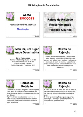 Ministrações de Cura Interior 
17 
97 
ALMA 
EMOÇÕES 
FECHANDO PORTAS ABERTAS 
Estudo: Cura Interior 
Segundo Dia 
Ministração 
98 
Raízes de Rejeição 
Ressentimentos 
Pecados Ocultos 
Estudo: Cura Interior 
Terceiro Dia 
99 
Meu lar, um lugar 
onde Deus habita 
Lares Fracassados 
Família Filho Pródigo: Lucas 15.11-32 
Isaque e Rebeca: Gen.26.34-35 
Família de Jacó: Gênesis 
Do filho insensato: Provérbios 17.25 
Estudo: Cura Interior 
Terceiro Dia 
100 
Raízes de 
Rejeição 
Ele era desprezado, rejeitado e abandonado 
pelos homens; um homem de sofrimentos e 
dores e que sabe o que é padecer e adoecer; e, 
como um de quem os homens escondem o 
rosto, era desprezado, e dele não fizemos caso, 
nem tínhamos qualquer estima por Ele. 
Isaías 53.3 
Estudo: Cura Interior 
Terceiro Dia 
101 
Raízes de 
Rejeição 
O homem foi criado a imagem e semelhança de 
Deus. Para ter uma personalidade sadia, ele 
deve ajustar-se aos princípios estabelecidos por 
seu Criador. 
A principal necessidade do ser humano é : 
Amor => Deus é amor e estabeleceu o amor 
como base para o relacionamento com Ele e 
entre seus filhos. 
Estudo: Cura Interior 
Terceiro Dia 
102 
Raízes de 
Rejeição 
A Bíblia é um livro de amor. Ela fala do amor de 
Deus e nos ensina a amarmos uns a os outros. 
(se fizermos um suco da bíblia o resultado é 
amor) 
O Amor gera aceitação que gera segurança, 
confiança. A aceitação gera compreensão e 
compreensão gera bem estar. 
Estudo: Cura Interior 
Terceiro Dia 
 