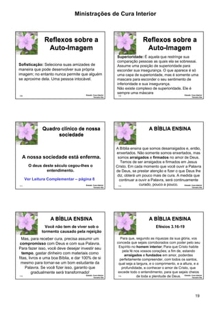 Ministrações de Cura Interior 
19 
109 
Reflexos sobre a 
Auto-Imagem 
Sofisticação: Seleciona suas amizades de 
maneira que pode desenvolver sua própria 
imagem; no entanto nunca permite que alguém 
se aproxime dela. Uma pessoa intocável. 
Estudo: Cura Interior 
Terceiro Dia 
110 
Reflexos sobre a 
Auto-Imagem 
Superioridade: É aquela que restringe sua 
comparação pessoas as quais ela se sobressai. 
Assume uma posição de superioridade para 
esconder sua insegurança. O que aparece é só 
uma capa de superioridade, mas é somente uma 
mascara para esconder o seu sentimento de 
inferioridade e sua insegurança. 
Não existe complexo de superioridade. Ele é 
sempre uma máscara 
Estudo: Cura Interior 
Terceiro Dia 
111 
Quadro clínico de nossa 
sociedade 
·A nossa sociedade está enferma. 
Ver Leitura Complementar – página 8 
Estudo: Cura Interior 
Terceiro Dia 
O deus deste século cegou-lhes o 
entendimento. 
112 
A BÍÍBLIIA ENSIINA 
·A Bíblia ensina que somos desarraigados e, então, 
enxertados. Não somente somos enxertados, mas 
somos arraigados e firmados no amor de Deus. 
Temos de ser arraigados e firmados em Jesus 
Cristo. Em cada momento que você ouvir a Palavra 
de Deus, se prestar atenção e fizer o que Deus lhe 
diz, obterá um pouco mais de cura. A medida que 
continuar a ouvir a Palavra, será continuamente 
curado, pouco a pouco. Estudo: Cura Interior 
Terceiro Dia 
113 
A BÍÍBLIIA ENSIINA 
Você não tem de viver sob o 
tormento causado pela rejeição 
·Mas, para receber cura, precisa assumir um 
compromisso com Deus e com sua Palavra. 
Para fazer isso, você deve desejar investir seu 
tempo, gastar dinheiro com materiais como 
fitas, livros e uma boa Bíblia, e dar 100% de si 
mesmo para tornar-se um bom estudante da 
Palavra. Se você fizer isso, garanto que 
gradualmente será transformado! 
Estudo: Cura Interior 
Terceiro Dia 
114 
A BÍÍBLIIA ENSIINA 
·Para que, segundo as riquezas da sua glória, vos 
conceda que sejais corroborados com poder pelo seu 
Espírito no homem interior; Para que Cristo habite 
pela fé nos vossos corações; a fim de, estando 
arraigados e fundados em amor, poderdes 
perfeitamente compreender, com todos os santos, 
qual seja a largura, e o comprimento, e a altura, e a 
profundidade, e conhecer o amor de Cristo, que 
excede todo o entendimento, para que sejais cheios 
de toda a plenitude de Deus. Estudo: Cura Interior 
Terceiro Dia 
Efésios 3.16-19 
 