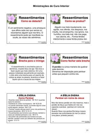 Ministrações de Cura Interior 
21 
121 
Ressentimentos 
Como se detecta? 
É um sentimento negativo, uma amargura 
que aflora cada vez que vemos ou 
recordamos alguém que nos feriu. O 
ressentimento pode ser manifesto ou 
oculto, às vezes não admitimos. 
Estudo: Cura Interior 
Terceiro Dia 
122 
Ressentimentos 
Como se produz? 
Alguém nos trata injustamente, nos 
agride, nos ofende, nos despreza, nos 
insulta, nos envergonha, nos ignora, nos 
humilha, nos trata mal, não nos paga, 
nos calunia, etc... Fomos feridos 
interiormente e essa ferida produz dor. 
Estudo: Cura Interior 
Terceiro Dia 
123 
Ressentimentos 
Brecha para o inimigo 
O ressentimento é uma brecha para os 
demônios, impede Deus de agir. Nos leva a 
fazer aquilo que mais odiamos. Em uma 
pessoa molestada sexualmente por exemplo, 
o ódio abre uma brecha para um espírito de 
cobiça se alojar na pessoa, levando-a a fazer 
aquilo que é a causa da sua mágoa. 
Estudo: Cura Interior 
Terceiro Dia 
124 
Ressentimentos 
Como fechar esta brecha 
·O perdão é a única maneira de quebrar 
este domínio. 
·Devemos ter disposição para perdoar 
antes que pequem contra nós. 
Estudo: Cura Interior 
Terceiro Dia 
125 
A BÍBLIA ENSINA 
Como Perdoar 
• Quantas vezes deve-se perdoar - Mt 18:21 (quantas 
vezes for preciso) 
• Parábola do credor incompassivo - Mt 18:23-35 
• E quando estiverdes orando, se tendes alguma coisa 
contra alguém, perdoai - Mc11:25 
• Perdoar nossas ofensas assim como nós perdoamos 
nossos devedores - Mt 6:12;14-15 
• Se perdoardes aos homens suas ofensas, também o 
vosso pai celestial perdoará a vós - Mt 6:14. 
• Se porém não perdoardes aos homens as suas 
ofensas, também vosso pai celestial não perdoará as 
vossas - Cl 3:13 
Estudo: Cura Interior 
Terceiro Dia 
126 
A BÍBLIA ENSINA 
Perdoar em nome de Jesus 
Nós não temos perdão em nós mesmos, mas o 
perdão de Deus que habita em nós nos 
capacita a perdoar. (perdoar em nome de 
Jesus) 
Quando Deus nos perdoa Ele lança nossos 
pecados nas profundezas do mar (e coloca 
uma placa: proibido pescar) 
Estudo: Cura Interior 
Terceiro Dia 
 
