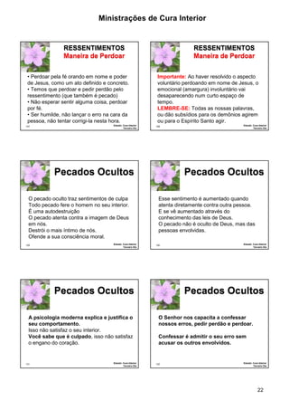 Ministrações de Cura Interior 
22 
127 
RESSENTIMENTOS 
Maneira de Perdoar 
• Perdoar pela fé orando em nome e poder 
de Jesus, como um ato definido e concreto. 
• Temos que perdoar e pedir perdão pelo 
ressentimento (que também é pecado) 
• Não esperar sentir alguma coisa, perdoar 
por fé. 
• Ser humilde, não lançar o erro na cara da 
pessoa, não tentar corrigi-la nesta hora. 
Estudo: Cura Interior 
Terceiro Dia 
128 
RESSENTIMENTOS 
Maneira de Perdoar 
Importante: Ao haver resolvido o aspecto 
voluntário perdoando em nome de Jesus, o 
emocional (amargura) involuntário vai 
desaparecendo num curto espaço de 
tempo. 
LEMBRE-SE: Todas as nossas palavras, 
ou dão subsídios para os demônios agirem 
ou para o Espírito Santo agir. 
Estudo: Cura Interior 
Terceiro Dia 
O pecado oculto traz sentimentos de culpa 
Todo pecado fere o homem no seu interior. 
É uma autodestruição 
O pecado atenta contra a imagem de Deus 
em nós. 
Destrói o mais íntimo de nós. 
Ofende a sua consciência moral. 
129 
Pecados Ocultos 
Estudo: Cura Interior 
Terceiro Dia 
Esse sentimento é aumentado quando 
atenta diretamente contra outra pessoa. 
E se vê aumentado através do 
conhecimento das leis de Deus. 
O pecado não é oculto de Deus, mas das 
pessoas envolvidas. 
130 
Pecados Ocultos 
Estudo: Cura Interior 
Terceiro Dia 
A psicologia moderna explica e justifica o 
seu comportamento. 
Isso não satisfaz o seu interior. 
Você sabe que é culpado, isso não satisfaz 
o engano do coração. 
131 
Pecados Ocultos 
Estudo: Cura Interior 
Terceiro Dia 
132 
Pecados Ocultos 
Estudo: Cura Interior 
Terceiro Dia 
O Senhor nos capacita a confessar 
nossos erros, pedir perdão e perdoar. 
Confessar é admitir o seu erro sem 
acusar os outros envolvidos. 
 