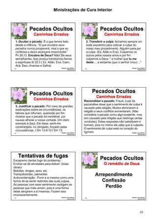 Ministrações de Cura Interior 
2. Transferir a culpa: Achamos sempre um 
bode expiatório para colocar a culpa do 
nosso mau procedimento. Alguém para por 
a culpa. (Ex. Adão e Eva). Culpamos os 
outros pelos nossos erros e por fim 
culpamos a Deus: " a mulher que tu me 
deste..., a serpente (que o senhor criou) ..." 
·Racionalizar o pecado: Freud, o pai da 
psicanálise disse que o sentimento de culpa é 
causado pela religião. Muitos eliminaram a 
religião e seus conflitos aumentaram. (Não 
considera o pecado como algo existente, mas 
sim causado pela religião que restringe certas 
condutas). Estas respostas não satisfazem o 
homem, pois no íntimo ele sabe que é culpado. 
O sentimento de culpa está no coração do 
homem. 
Pecados Ocultos 
O remédio de Deus 
23 
1. Ocultar o pecado: É o que temos feito 
desde a infância. “O que encobre seus 
pecados nunca prosperará; mas o que as 
confessa e deixa alcançará misericórdia” 
Pv 28:13. Encobre de Deus? Não! De seus 
semelhantes. Isso produz transtornos físicos 
e espirituais Sl 32:3 ( Ex. Adão, Eva, Caim, 
Acã, Davi, Ananias e Safira) 
133 
Pecados Ocultos 
Caminhos Errados 
Estudo: Cura Interior 
Terceiro Dia 
134 
Pecados Ocultos 
Caminhos Errados 
Estudo: Cura Interior 
Terceiro Dia 
·3. Justificar o pecado: Por meio de grandes 
explicações sobre as circunstâncias, os 
fatores que influíram, querendo por fim 
mostrar que o pecado foi inevitável, por 
causas alheias a nossa vontade. Um claro 
exemplo é Saul. Ele disse: senti-me 
constrangido, fui obrigado, forçado pelas 
circunstâncias. I Sm 13:8-13 I Sm 15. 
135 
Pecados Ocultos 
Caminhos Errados 
Estudo: Cura Interior 
Terceiro Dia 
136 
Pecados Ocultos 
Caminhos Errados 
Estudo: Cura Interior 
Terceiro Dia 
Escapismo (tentar fugir do problema) 
Encher-se de atividades para distrair. (boas 
obras) 
Bebidas, drogas, sexo, etc. 
Tranqüilizantes, calmantes 
Autocondenação : Punir a si mesmo como uma 
forma de se sentir redimido das suas culpas. 
As pessoas com esse sentimento castigam as 
pessoas que mais amam, pois é uma forma 
delas atingirem a si mesmas. Fazem isso 
inconscientemente. 
137 
Tentativas de fugas 
Estudo: Cura Interior 
Terceiro Dia 
138 Estudo: Cura Interior 
Terceiro Dia 
Arrependimento 
Confissão 
Perdão 
 