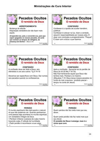 Ministrações de Cura Interior 
Pecados Ocultos 
O remédio de Deus 
Pecados Ocultos 
O remédio de Deus 
Pecados Ocultos 
O remédio de Deus 
24 
Pecados Ocultos 
O remédio de Deus 
139 Estudo: Cura Interior 
Terceiro Dia 
ARREPENDIMENTO 
Mudança de atitude 
Disposição verdadeira de não fazer mais 
aquilo. 
Arrependei-vos, pois, e convertei-vos, para que 
sejam apagados os vossos pecados, de sorte 
que venham os tempos de refrigério, da 
presença do Senhor – Atos 3.19 
140 Estudo: Cura Interior 
Terceiro Dia 
CONFISSÃO 
Confessar é o oposto de ocultar transferir, 
justificar. 
Confessar é colocar na luz, dizer a verdade, 
assumir responsabilidade por nossos atos. É 
dizer com contrição e arrependimento: "Pequei". 
É dizer com a boca o que fizemos 
Pecados Ocultos 
O remédio de Deus 
141 Estudo: Cura Interior 
Terceiro Dia 
CONFISSÃO 
A confissão deve ser feita a Deus, aos 
ofendidos e uns aos outros. Tg 5:14-16 
Devemos ser específicos com Deus. Dar nomes 
aos pecados quando os confessamos. 
142 Estudo: Cura Interior 
Terceiro Dia 
CONFISSÃO 
Após a confissão : Apropriar-se do perdão de 
Deus (Is 43:25 Mq 7:18-19). 
Não ficar lembrando aquilo que Deus não 
lembra mais. Perdoar a si mesmo. 
(Miquéias 7.19: Deus lança nossos pecados no 
fundo do mar e escreve : proibido pescar - 
lançou na conta de Jesus) 
Pecados Ocultos 
O remédio de Deus 
143 Estudo: Cura Interior 
Terceiro Dia 
PERDÃO 
O mundo espiritual é tão real quanto o natural, 
só que não podemos ver. Quando perdoamos 
uma pessoa algo acontece no mundo espiritual, 
um verdadeiro milagre de Deus. 
• Perdoar é liberar a pessoa da culpa mesmo 
havendo culpa. É atitude de humildade 
• Pedir perdão é reconhecer a sua culpa. 
144 Estudo: Cura Interior 
Terceiro Dia 
PERDÃO 
Quem perdoa não faz nada mais que seu 
dever. 
Quem pede perdão não faz nada mais que 
seu dever. 
O remédio de Deus é amargo, mas é o 
único que cura. 
 