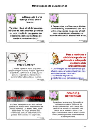 Ministrações de Cura Interior 
A Depressão é um Transtorno Afetivo 
(ou do Humor), caracterizada por uma 
alteração psíquica e orgânica global, 
com conseqüentes alterações na 
maneira de valorizar a realidade e a vida. 
28 
A Depressão é uma 
doença afetiva ou do 
humor. 
Também não é sinal de fraqueza, 
de falta de pensamentos positivos 
ou uma condição que possa ser 
superada apenas pela força de 
163 
vontade ou com esforço. 
Estudo: Cura Interior 
Quarto Dia 
164 
Estudo: Cura Interior 
Quarto Dia 
165 
O QUE É AFETO? 
O Afeto é a parte de nosso psiquismo 
responsável pela maneira de sentir e perceber 
a realidade. A afetividade é, então, a parte 
psíquica responsável pelo significado 
sentimental de tudo aquilo que vivemos. 
Estudo: Cura Interior 
Quarto Dia 
166 
Para a medicina a 
afetividade pode ser 
melhorada e adequada 
mediante dois 
procedimentos: 
1- A utilização de medicamentos que 
atuam nos neurotransmissores e nos 
neuroreceptores cerebrais. 
2- E através de práticas 
psicoterápicas e psicopedagógicas 
Estudo: Cura Interior 
Quarto Dia 
CCOOMMOO ÉÉ AA DDEEPPRREESSSSÃÃOO 
O quadro da Depressão é o mais variável 
possível, de acordo com a personalidade da 
pessoa deprimida. Da mesma forma, como 
167 
cada um de nós reage diferente aos 
sentimentos, cada um terá uma maneira 
pessoal de manifestar sua Depressão. 
Estudo: Cura Interior 
Quarto Dia 
168 
COMO É A 
DEPRESSÃO 
Para alguns acontece da Depressão se 
manifestar através da Síndrome do 
Pânico, por exemplo, sem tristeza, sem 
desânimo e sem choro, enquanto, para 
outros ela se apresenta sob a forma 
Típica, com tristeza, choro e apatia. Outros 
ainda, podem apresentar sintomas físicos 
e assim por diante. 
 