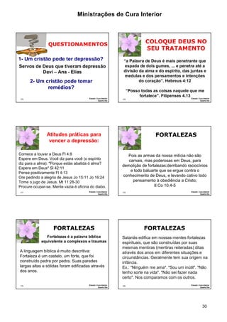 Ministrações de Cura Interior 
30 
1- Um cristão pode ter depressão? 
175 
QUESTIONAMENTOS 
Servos de Deus que tiveram depressão 
Davi – Ana - Elias 
2- Um cristão pode tomar 
remédios? 
Estudo: Cura Interior 
Quarto Dia 
176 
COLOQUE DEUS NO 
SEU TRATAMENTO 
“a Palavra de Deus é mais penetrante que 
espada de dois gumes, ... e penetra até a 
divisão da alma e do espírito, das juntas e 
medulas e dos pensamentos e intenções 
do coração”. Hebreus 4:12 
“Posso todas as coisas naquele que me 
fortalece”. Filipenses 4.13 
Estudo: Cura Interior 
Quarto Dia 
177 
Atitudes práticas para 
vencer a depressão: 
Comece a louvar a Deus Fl 4:8 
Espere em Deus. Você diz para você (o espírito 
diz para a alma): "Porque estás abatida ó alma? 
Espera em Deus" Sl 42:11 
Pense positivamente Fl 4:13 
Ore pedindo a alegria de Jesus Jo 15:11 Jo 16:24 
Tome o jugo de Jesus. Mt 11:28-30 
Procure ocupar-se. Mente vazia é oficina do diabo. 
Estudo: Cura Interior 
Quarto Dia 
178 
FORTALEZAS 
Pois as armas da nossa milícia não são 
carnais, mas poderosas em Deus, para 
demolição de fortalezas;derribando raciocínios 
e todo baluarte que se ergue contra o 
conhecimento de Deus, e levando cativo todo 
pensamento à obediência a Cristo; 
II Co 10.4-5 
Estudo: Cura Interior 
Quarto Dia 
179 
FORTALEZAS 
Fortalezas é a palavra bíblica 
equivalente a complexos e traumas 
A linguagem bíblica é muito descritiva: 
Fortaleza é um castelo, um forte, que foi 
construído pedra por pedra. Suas paredes 
largas altas e sólidas foram edificadas através 
dos anos. 
Estudo: Cura Interior 
Quarto Dia 
180 
FORTALEZAS 
Satanás edifica em nossas mentes fortalezas 
espirituais, que são construídas por suas 
mesmas mentiras (mentiras reiteradas) ditas 
através dos anos em diferentes situações e 
circunstâncias. Geralmente tem sua origem na 
infância. 
Ex.: "Ninguém me ama". "Sou um inútil". "Não 
tenho sorte na vida". "Não sei fazer nada 
certo". Nos comparamos com os outros. 
Estudo: Cura Interior 
Quarto Dia 
 