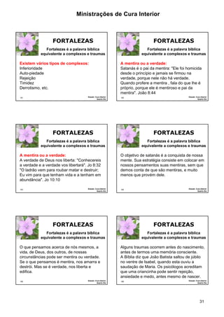 Ministrações de Cura Interior 
Fortalezas é a palavra bíblica 
equivalente a complexos e traumas 
Fortalezas é a palavra bíblica 
equivalente a complexos e traumas 
Fortalezas é a palavra bíblica 
equivalente a complexos e traumas 
31 
181 
FORTALEZAS 
Fortalezas é a palavra bíblica 
equivalente a complexos e traumas 
Existem vários tipos de complexos: 
Inferioridade 
Auto-piedade 
Rejeição 
Timidez 
Derrotismo, etc. 
Estudo: Cura Interior 
Quarto Dia 
182 
FORTALEZAS 
A mentira ou a verdade: 
Satanás é o pai da mentira: "Ele foi homicida 
desde o princípio e jamais se firmou na 
verdade, porque nele não há verdade. 
Quando profere a mentira , fala do que lhe é 
próprio, porque ele é mentiroso e pai da 
mentira". João 8:44 
Estudo: Cura Interior 
Quarto Dia 
183 
FORTALEZAS 
Fortalezas é a palavra bíblica 
equivalente a complexos e traumas 
A mentira ou a verdade: 
A verdade de Deus nos liberta: "Conhecereis 
a verdade e a verdade vos libertará". Jo 8:32 
"O ladrão vem para roubar matar e destruir; 
Eu vim para que tenham vida e a tenham em 
abundância". Jo 10:10 
Estudo: Cura Interior 
Quarto Dia 
184 
FORTALEZAS 
O objetivo de satanás é a conquista de nossa 
mente. Sua estratégia consiste em colocar em 
nossos pensamentos suas mentiras, sem que 
demos conta de que são mentiras, e muito 
menos que provém dele. 
Estudo: Cura Interior 
Quarto Dia 
185 
FORTALEZAS 
Fortalezas é a palavra bíblica 
equivalente a complexos e traumas 
O que pensamos acerca de nós mesmos, a 
vida, de Deus, dos outros, de nossas 
circunstâncias pode ser mentira ou verdade. 
Se o que pensamos é mentira, nos amarra e 
destrói. Mas se é verdade, nos liberta e 
edifica. 
Estudo: Cura Interior 
Quarto Dia 
186 
FORTALEZAS 
Alguns traumas ocorrem antes do nascimento, 
antes de termos uma memória consciente. 
A Bíblia diz que João Batista saltou de júbilo 
no ventre de Isabel, quando esta ouviu a 
saudação de Maria. Os psicólogos acreditam 
que uma criancinha pode sentir rejeição, 
ansiedade e medo, antes mesmo de nascer. 
Estudo: Cura Interior 
Quarto Dia 
 