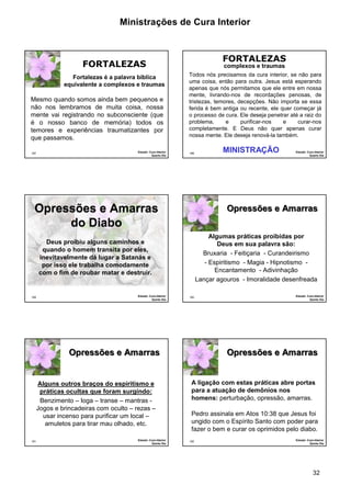 Ministrações de Cura Interior 
Pedro assinala em Atos 10:38 que Jesus foi 
ungido com o Espírito Santo com poder para 
fazer o bem e curar os oprimidos pelo diabo. 
32 
187 
FORTALEZAS 
Fortalezas é a palavra bíblica 
equivalente a complexos e traumas 
Mesmo quando somos ainda bem pequenos e 
não nos lembramos de muita coisa, nossa 
mente vai registrando no subconsciente (que 
é o nosso banco de memória) todos os 
temores e experiências traumatizantes por 
que passamos. 
Estudo: Cura Interior 
Quarto Dia 
188 
FORTALEZAS 
Todos nós precisamos da cura interior, se não para 
uma coisa, então para outra. Jesus está esperando 
apenas que nós permitamos que ele entre em nossa 
mente, livrando-nos de recordações penosas, de 
tristezas, temores, decepções. Não importa se essa 
ferida é bem antiga ou recente, ele quer começar já 
o processo de cura. Ele deseja penetrar até a raiz do 
problema, e purificar-nos e curar-nos 
completamente. E Deus não quer apenas curar 
nossa mente. Ele deseja renová-la também. 
Estudo: Cura Interior 
Quarto Dia 
complexos e traumas 
MINISTRAÇÃO 
Opressões e Amarras 
189 
do Diabo 
Deus proibiu alguns caminhos e 
quando o homem transita por eles, 
inevitavelmente dá lugar a Satanás e 
por isso ele trabalha comodamente 
com o fim de roubar matar e destruir. 
Estudo: Cura Interior 
Quinto Dia 
190 
Opressões e Amarras 
Algumas práticas proibidas por 
Deus em sua palavra são: 
Bruxaria - Feitiçaria - Curandeirismo 
- Espiritismo - Magia - Hipnotismo - 
Encantamento - Adivinhação 
Lançar agouros - Imoralidade desenfreada 
Estudo: Cura Interior 
Quinto Dia 
191 
Opressões e Amarras 
Alguns outros braços do espiritismo e 
práticas ocultas que foram surgindo: 
Benzimento – Ioga – transe – mantras - 
Jogos e brincadeiras com oculto – rezas – 
usar incenso para purificar um local – 
amuletos para tirar mau olhado, etc. 
Estudo: Cura Interior 
Quinto Dia 
192 
Opressões e Amarras 
A ligação com estas práticas abre portas 
para a atuação de demônios nos 
homens: perturbação, opressão, amarras. 
Estudo: Cura Interior 
Quinto Dia 
 