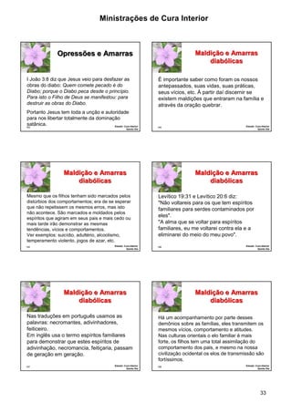 Ministrações de Cura Interior 
É importante saber como foram os nossos 
antepassados, suas vidas, suas práticas, 
seus vícios, etc. À partir daí discernir se 
existem maldições que entraram na família e 
através da oração quebrar. 
Há um acompanhamento por parte desses 
demônios sobre as famílias, eles transmitem os 
mesmos vícios, comportamento e atitudes. 
Nas culturas orientais o elo familiar é mais 
forte, os filhos tem uma total assimilação do 
comportamento dos pais, e mesmo na nossa 
civilização ocidental os elos de transmissão são 
fortíssimos. 
33 
I João 3:8 diz que Jesus veio para desfazer as 
obras do diabo: Quem comete pecado é do 
Diabo; porque o Diabo peca desde o princípio. 
Para isto o Filho de Deus se manifestou: para 
destruir as obras do Diabo. 
Portanto Jesus tem toda a unção e autoridade 
para nos libertar totalmente da dominação 
satânica. 
193 
Opressões e Amarras 
Estudo: Cura Interior 
Quinto Dia 
194 
Maldição e Amarras 
diabólicas 
Estudo: Cura Interior 
Quinto Dia 
Mesmo que os filhos tenham sido marcados pelos 
distúrbios dos comportamentos; era de se esperar 
que não repetissem os mesmos erros, mas isto 
não acontece. São marcados e moldados pelos 
espíritos que agiram em seus pais e mais cedo ou 
mais tarde irão demonstrar as mesmas 
tendências, vícios e comportamentos. 
Ver exemplos: suicídio, adultério, alcoolismo, 
temperamento violento, jogos de azar, etc. 
195 
Maldição e Amarras 
diabólicas 
Estudo: Cura Interior 
Quinto Dia 
196 
Maldição e Amarras 
diabólicas 
Estudo: Cura Interior 
Quinto Dia 
Levítico 19:31 e Levítico 20:6 diz: 
"Não voltareis para os que tem espíritos 
familiares para serdes contaminados por 
eles". 
"A alma que se voltar para espíritos 
familiares, eu me voltarei contra ela e a 
eliminarei do meio do meu povo". 
Nas traduções em português usamos as 
palavras: necromantes, adivinhadores, 
feiticeiro. 
Em inglês usa o termo espíritos familiares 
para demonstrar que estes espíritos de 
adivinhação, necromancia, feitiçaria, passam 
de geração em geração. 
197 
Maldição e Amarras 
diabólicas 
Estudo: Cura Interior 
Quinto Dia 
198 
Maldição e Amarras 
diabólicas 
Estudo: Cura Interior 
Quinto Dia 
 