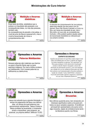 Ministrações de Cura Interior 
O distúrbio de comportamento de uma pessoa, 
afeta toda relação que ela possui com os 
demais; Deus não imputa o pecado e o juízo no 
filho, por causa da iniquidade do pai, mas o 
filho sofre, em sua vida, as conseqüências. 
Contudo, o filho poderá quebrar aquela cadeia 
de transmissão hereditária ou reforçá-la por 
sua própria conduta. 
34 
Esse texto da bíblia, estabelece que a 
justiça e a iniquidade são pessoais e as 
consequências delas, na vida das pessoas, 
também são. 
As conseqüências do pecado e da justiça, a 
nível de juízo de Deus é pessoal sim, mas a 
nível te transmissão de vícios e 
comportamentos não. 
199 
Maldição e Amarras 
diabólicas 
Estudo: Cura Interior 
Quinto Dia 
200 
Maldição e Amarras 
diabólicas 
Estudo: Cura Interior 
Quinto Dia 
Opressões e Amarras 
·Nossas palavras são materiais que damos 
ou para o Espírito Santo agir ou para 
espíritos malignos. Por isso a bíblia condena 
os maldizentes. Com nossas palavras ou 
edificamos ou destruímos. 
201 
Pallavrras Malldiizenttes 
Estudo: Cura Interior 
Quinto Dia 
202 
Opressões e Amarras 
ESPÍRITO DO ENGANO 
Aqueles que persistem em que Deus realize algum sinal 
estão convidando para seu meio o espírito de engano. 
Ao tentar manipular as supostas "leis espirituais" de 
Deus para alcançar o êxito através da visualização 
mental vívida do objetivo desejado e através da 
afirmação do pensamento positivo, você está impondo 
sua vontade em vez da vontade de Deus para sua vida. 
Em essência você está praticando a bruxaria mediante o 
"poder da vontade," como Adolf Hitler o chamava. 
Você está autorizando espíritos enganosos a operarem 
em sua vida e finalmente destruí-lo. 
Estudo: Cura Interior 
Quinto Dia 
203 
Opressões e Amarras 
Jesus nos adverte que a grande tribulação, o 
tempo do julgamento de Deus nos últimos 
dias, um tempo do qual estamos nos 
aproximando rapidamente, "falsos Cristos e 
falsos profetas se levantarão, e mostrarão 
sinais e maravilhas, para enganar, se 
possível, os próprios eleitos" (Marcos 13:22). 
Estudo: Cura Interior 
Quinto Dia 
204 
Opressões e Amarras 
Nos últimos quarenta anos, tem renascido um 
interesse significativo sobre a bruxaria em 
todos os seus variados aspectos. A tendência 
principal tem apresentado a bruxaria como 
algo inocente, objeto de entretenimento tanto 
na literatura quanto nos filmes. 
Estudo: Cura Interior 
Quinto Dia 
Bruxarias 
 