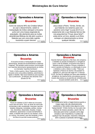 Ministrações de Cura Interior 
35 
205 
Opressões e Amarras 
Como de costume 95% dos Cristãos falham 
ao usar o discernimento, cedem à 
manipulação da mídia e abraçam a bruxaria 
junto com uma massa enganada da 
população, não atentando para as muitas 
advertências Bíblicas de não abrir a porta a 
Satanás que vem como leão rugindo, 
buscando a quem devorar. Estudo: Cura Interior 
Quinto Dia 
Bruxarias 
206 
Opressões e Amarras 
Jesus disse a Pedro, “Simão, Simão, eis 
que Satanás vos reclamou para vos 
peneirar como trigo!” (Lucas 22:31) e é 
exatamente isto o que Satanás fará se não 
nos perguntarmos “O que Jesus faria?”, 
antes de ler um livro, assistir a um filme, 
começar um relacionamento ou tomar 
qualquer decisão. Estudo: Cura Interior 
Quinto Dia 
Bruxarias 
207 
Opressões e Amarras 
A bruxaria envolve a manipulação de hostes 
demoníacas, através de encantamentos e palavras 
"mágicas". Ela também pode envolver comunicação 
com espíritos demoníacos representando os mortos, 
os chamados “espíritos familiares”. 
Tanto o Velho quanto o Novo Testamento trata a 
bruxaria como uma prática diabólica, abominável e 
ligada à rebelião. Não havia tolerância para aqueles 
que a praticavam. "A feiticeira não deixarás viver,” 
(Êxodo 22:18). 
Estudo: Cura Interior 
Quinto Dia 
Bruxarias 
208 
Opressões e Amarras 
Quando Samuel reprovou o Rei Saul, ele comparou 
a rebelião ao pecado da feitiçaria e a arrogância 
como o mal da idolatria. A bruxaria inclui tanto a 
feitiçaria quanto a idolatria. Porque a rebelião é 
como o pecado de feitiçaria, e a obstinação é como 
a idolatria e culto a ídolos no altar. "Visto que 
rejeitaste a Palavra do Senhor, Ele também te 
rejeitará a ti, para que não sejas rei" (1 Samuel 
15:23). Se Saul foi rejeitado por Deus pela rebelião e 
arrogância, da mesma forma uma pessoa que em 
nossos dias pratica ou se permite ser entretida pela 
bruxaria também pode sê-lo. Estudo: Cura Interior 
Quinto Dia 
Bruxarias 
209 
Opressões e Amarras 
Paulo em Gálatas 5:19-21 refere-se à bruxaria 
como obra da carne. "Ora, as obras da carne são 
conhecidas e são: prostituição, impureza, lascívia, 
idolatria, feitiçarias, inimizades, porfias, ciúmes, 
iras, discórdias, dissensões, facções, invejas, 
bebedices, glutonarias e cousas semelhantes a 
estas, a respeito das quais eu vos declaro, como 
já, outrora, vos preveni, que não herdarão o reino 
de Deus os que tais cousas praticam". 
Estudo: Cura Interior 
Quinto Dia 
Bruxarias 
210 
Opressões e Amarras 
No Cristianismo tanto a magia branca quanto a 
magia negra não são absolutamente 
aceitáveis e não existe coisa alguma como 
"graça barata". Cristo morreu na cruz para nos 
perdoar de nossos pecados, assim não há 
desculpa para tomar o pecado como algo 
simples e sem importância. A prática de 
qualquer tipo de pecado, incluindo a feitiçaria 
abre a pessoa à opressão demoníaca 
Estudo: Cura Interior 
Quinto Dia 
Bruxarias 
 