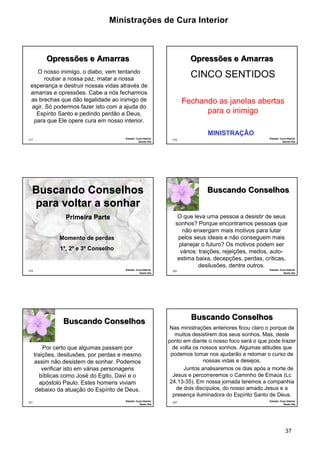 Ministrações de Cura Interior 
37 
217 
Opressões e Amarras 
O nosso inimigo, o diabo, vem tentando 
roubar a nossa paz, matar a nossa 
esperança e destruir nossas vidas através de 
amarras e opressões. Cabe a nós fecharmos 
as brechas que dão legalidade ao inimigo de 
agir. Só podermos fazer isto com a ajuda do 
Espírito Santo e pedindo perdão a Deus, 
para que Ele opere cura em nosso interior. 
Estudo: Cura Interior 
Quinto Dia 
218 
Opressões e Amarras 
CINCO SENTIDOS 
Fechando as janelas abertas 
para o inimigo 
Estudo: Cura Interior 
Quinto Dia 
MINISTRAÇÃO 
Buscando Conselhos 
para voltar a sonhar 
219 
Primeira Parte 
Estudo: Cura Interior 
Sexto Dia 
Momento de perdas 
1º, 2º e 3º Conselho 
220 
Buscando Conselhos 
O que leva uma pessoa a desistir de seus 
sonhos? Porque encontramos pessoas que 
não enxergam mais motivos para lutar 
pelos seus ideais e não conseguem mais 
planejar o futuro? Os motivos podem ser 
vários: traições, rejeições, medos, auto-estima 
baixa, decepções, perdas, críticas, 
desilusões, dentre outros. 
Estudo: Cura Interior 
Sexto Dia 
221 
Buscando Conselhos 
Por certo que algumas passam por 
traições, desilusões, por perdas e mesmo 
assim não desistem de sonhar. Podemos 
verificar isto em várias personagens 
bíblicas como José do Egito, Davi e o 
apóstolo Paulo. Estes homens viviam 
debaixo da atuação do Espírito de Deus. 
Estudo: Cura Interior 
Sexto Dia 
222 
Buscando Conselhos 
Nas ministrações anteriores ficou claro o porque de 
muitos desistirem dos seus sonhos. Mas, deste 
ponto em diante o nosso foco será o que pode trazer 
de volta os nossos sonhos. Algumas atitudes que 
podemos tomar nos ajudarão a retomar o curso de 
nossas vidas e desejos. 
Juntos analisaremos os dias após a morte de 
Jesus e percorreremos o Caminho de Emaús (Lc 
24.13-35). Em nossa jornada teremos a companhia 
de dois discípulos, do nosso amado Jesus e a 
presença iluminadora do Espírito Santo de Deus. 
Estudo: Cura Interior 
Sexto Dia 
 