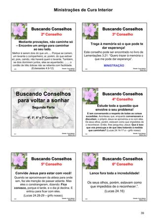 Ministrações de Cura Interior 
39 
229 
Buscando Conselhos 
2º Conselho 
Mediante provações, não caminhe só 
– Encontre um amigo para caminhar 
ao seu lado. 
Melhor é serem dois do que um..... Porque se caírem, 
um levanta o companheiro; ai, porém, do que estiver 
só; pois, caindo, não haverá quem o levante. Também, 
se dois dormirem juntos, eles se aquentarão; ....... o 
cordão de três dobras não se rebenta com facilidade. 
(Eclesiastes 4.9-12) Estudo: Cura Interior 
Sexto Dia 
230 
Buscando Conselhos 
3º Conselho 
Traga à memória só o que pode te 
dar esperança! 
Este conselho pode ser encontrado no livro de 
Lamentações 3.21: “Quero trazer à memória o 
que me pode dar esperança”. 
Estudo: Cura Interior 
Sexto Dia 
MINISTRAÇÃO 
Buscando Conselhos 
para voltar a sonhar 
231 
Segunda Parte 
Estudo: Cura Interior 
Sétimo Dia 
4º, 5º, 6º e 7º Conselho 
232 
Buscando Conselhos 
4º Conselho 
Estude toda a questão que 
envolve o seu problema! 
E iam conversando a respeito de todas as coisas 
sucedidas. Aconteceu que, enquanto conversavam e 
discutiam, o próprio Jesus se aproximou e ia com eles. 
Os seus olhos, porém, estavam como que impedidos de 
o reconhecer. Então, lhes perguntou Jesus: Que é isso 
que vos preocupa e de que ides tratando à medida 
que caminhais? (Lucas 24.14-17 a – grifo nosso) 
Estudo: Cura Interior 
Sétimo Dia 
233 
Buscando Conselhos 
5º Conselho 
Convide Jesus para estar com você! 
Quando se aproximavam da aldeia para onde 
iam, fez ele menção de passar adiante. Mas 
eles o constrangeram, dizendo: Fica 
conosco, porque é tarde, e o dia já declina. E 
entrou para ficar com eles. 
(Lucas 24.28-29 – grifo nosso). 
Estudo: Cura Interior 
Sétimo Dia 
234 
Buscando Conselhos 
6º Conselho 
Lance fora toda a incredulidade! 
Os seus olhos, porém, estavam como 
que impedidos de o reconhecer.”. 
(Lucas 24.16) 
Estudo: Cura Interior 
Sétimo Dia 
 