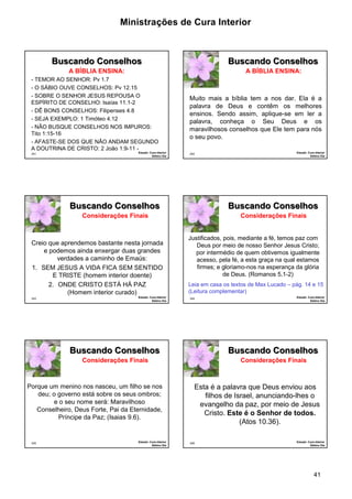 Ministrações de Cura Interior 
41 
241 
Buscando Conselhos 
- TEMOR AO SENHOR: Pv 1.7 
- O SÁBIO OUVE CONSELHOS: Pv 12.15 
- SOBRE O SENHOR JESUS REPOUSA O 
ESPÍRITO DE CONSELHO: Isaías 11.1-2 
- DÊ BONS CONSELHOS: Filipenses 4.8 
- SEJA EXEMPLO: 1 Timóteo 4.12 
- NÃO BUSQUE CONSELHOS NOS IMPUROS: 
Tito 1:15-16 
- AFASTE-SE DOS QUE NÃO ANDAM SEGUNDO 
A DOUTRINA DE CRISTO: 2 João 1:9-11 - 
Estudo: Cura Interior 
Sétimo Dia 
A BÍBLIA ENSINA: 
242 
Buscando Conselhos 
Muito mais a bíblia tem a nos dar. Ela é a 
palavra de Deus e contêm os melhores 
ensinos. Sendo assim, aplique-se em ler a 
palavra, conheça o Seu Deus e os 
maravilhosos conselhos que Ele tem para nós 
o seu povo. 
Estudo: Cura Interior 
Sétimo Dia 
A BÍBLIA ENSINA: 
243 
Buscando Conselhos 
Creio que aprendemos bastante nesta jornada 
e podemos ainda enxergar duas grandes 
verdades a caminho de Emaús: 
1. SEM JESUS A VIDA FICA SEM SENTIDO 
E TRISTE (homem interior doente) 
2. ONDE CRISTO ESTÁ HÁ PAZ 
(Homem interior curado) 
Estudo: Cura Interior 
Sétimo Dia 
Considerações Finais 
244 
Buscando Conselhos 
Justificados, pois, mediante a fé, temos paz com 
Deus por meio de nosso Senhor Jesus Cristo; 
por intermédio de quem obtivemos igualmente 
acesso, pela fé, a esta graça na qual estamos 
firmes; e gloriamo-nos na esperança da glória 
de Deus. (Romanos 5.1-2) 
Estudo: Cura Interior 
Sétimo Dia 
Considerações Finais 
Leia em casa os textos de Max Lucado – pág. 14 e 15 
(Leitura complementar) 
245 
Buscando Conselhos 
Porque um menino nos nasceu, um filho se nos 
deu; o governo está sobre os seus ombros; 
e o seu nome será: Maravilhoso 
Conselheiro, Deus Forte, Pai da Eternidade, 
Príncipe da Paz; (Isaias 9.6). 
Estudo: Cura Interior 
Sétimo Dia 
Considerações Finais 
246 
Buscando Conselhos 
Esta é a palavra que Deus enviou aos 
filhos de Israel, anunciando-lhes o 
evangelho da paz, por meio de Jesus 
Cristo. Este é o Senhor de todos. 
(Atos 10.36). 
Estudo: Cura Interior 
Sétimo Dia 
Considerações Finais 
 