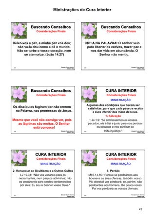 Ministrações de Cura Interior 
42 
247 
Buscando Conselhos 
Deixo-vos a paz, a minha paz vos dou; 
não vo-la dou como a dá o mundo. 
Não se turbe o vosso coração, nem 
se atemorize. (João 14.27) 
Estudo: Cura Interior 
Sétimo Dia 
Considerações Finais 
248 
Buscando Conselhos 
CREIA NA PALAVRA! O senhor veio 
para libertar os cativos, trazer paz e 
nos dar vida em abundância. O 
Senhor não mentiu. 
Estudo: Cura Interior 
Sétimo Dia 
Considerações Finais 
249 
Buscando Conselhos 
Os discípulos fugiram por não crerem 
na Palavra, nas promessas de Jesus. 
Mesmo que você não consiga ver, pois 
as lágrimas são muitas, O Senhor 
está conosco! 
Estudo: Cura Interior 
Sétimo Dia 
Considerações Finais 
250 
CURA INTERIOR 
Algumas das condições que devem ser 
satisfeitas, para que cada pessoa receba 
a cura interior das mãos de Deus. 
1- Salvação 
1 Jo 1.9: "Se confessarmos os nossos 
pecados, ele é fiel e justo para nos perdoar 
os pecados e nos purificar de 
toda injustiça." Estudo: Cura Interior 
Sétimo Dia 
Considerações Finais 
MINISTRAÇÃO 
CURA INTERIOR 
2- Renunciar ao Ocultismo e a Outros Cultos 
251 
Lv 19.31: "Não vos voltareis para os 
necromantes, nem para os adivinhos; não 
os procurareis para serdes contaminados 
por eles: Eu sou o Senhor vosso Deus." 
Estudo: Cura Interior 
Sétimo Dia 
Considerações Finais 
MINISTRAÇÃO 
252 
CURA INTERIOR 
3- Perdão 
Mt 6.14,15: "Porque se perdoardes aos 
ho-mens as suas ofensas, também vosso 
Pai celestial vos perdoará; se, porém, não 
perdoardes aos homens, tão pouco vosso 
Pai vos perdoará as vossas ofensas. 
Estudo: Cura Interior 
Sétimo Dia 
Considerações Finais 
MINISTRAÇÃO 
 