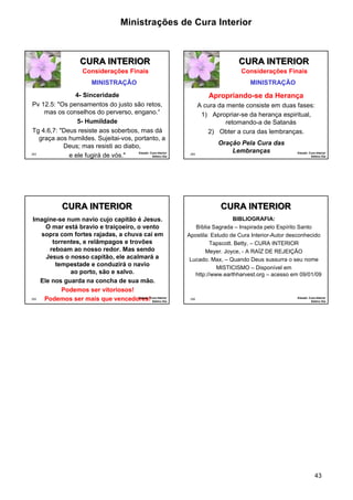 Ministrações de Cura Interior 
43 
253 
CURA INTERIOR 
4- Sinceridade 
Pv 12.5: "Os pensamentos do justo são retos, 
mas os conselhos do perverso, engano.“ 
5- Humildade 
Tg 4.6,7: "Deus resiste aos soberbos, mas dá 
graça aos humildes. Sujeitai-vos, portanto, a 
Deus; mas resisti ao diabo, 
e ele fugirá de vós." Estudo: Cura Interior 
Sétimo Dia 
Considerações Finais 
MINISTRAÇÃO 
254 
CURA INTERIOR 
Apropriando-se da Herança 
A cura da mente consiste em duas fases: 
1) Apropriar-se da herança espiritual, 
retomando-a de Satanás 
2) Obter a cura das lembranças. 
Estudo: Cura Interior 
Sétimo Dia 
Considerações Finais 
MINISTRAÇÃO 
Oração Pela Cura das 
Lembranças 
Imagine-se num navio cujo capitão é Jesus. 
255 
O mar está bravio e traiçoeiro, o vento 
sopra com fortes rajadas, a chuva cai em 
torrentes, e relâmpagos e trovões 
reboam ao nosso redor. Mas sendo 
Jesus o nosso capitão, ele acalmará a 
tempestade e conduzirá o navio 
ao porto, são e salvo. 
Ele nos guarda na concha de sua mão. 
Podemos ser vitoriosos! 
Podemos ser mais que vencedoErsetudso:! Cura Interior 
Sétimo Dia 
CURA INTERIOR 
256 
BIBLIOGRAFIA: 
Bíblia Sagrada – Inspirada pelo Espírito Santo 
Apostila: Estudo de Cura Interior-Autor desconhecido 
Tapscott. Betty, – CURA INTERIOR 
Meyer. Joyce, - A RAÍZ DE REJEIÇÃO 
Lucado. Max, – Quando Deus sussurra o seu nome 
MISTICISMO – Disponível em 
http://www.earthharvest.org – acesso em 09/01/09 
Estudo: Cura Interior 
Sétimo Dia 
CURA INTERIOR 
