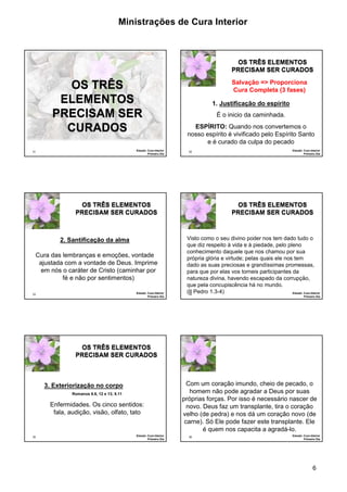 Ministrações de Cura Interior 
OS TRÊS ELEMENTOS 
PRECISAM SER CURADOS 
nosso espírito é vivificado pelo Espírito Santo 
Visto como o seu divino poder nos tem dado tudo o 
que diz respeito à vida e à piedade, pelo pleno 
conhecimento daquele que nos chamou por sua 
própria glória e virtude; pelas quais ele nos tem 
dado as suas preciosas e grandíssimas promessas, 
para que por elas vos torneis participantes da 
natureza divina, havendo escapado da corrupção, 
que pela concupiscência há no mundo. 
(II Pedro 1.3-4) 
Com um coração imundo, cheio de pecado, o 
homem não pode agradar a Deus por suas 
próprias forças. Por isso é necessário nascer de 
novo. Deus faz um transplante, tira o coração 
velho (de pedra) e nos dá um coração novo (de 
carne). Só Ele pode fazer este transplante. Ele 
6 
31 
OS TRÊS 
ELEMENTOS 
PRECISAM SER 
CURADOS 
Estudo: Cura Interior 
Primeiro Dia 
32 
Salvação => Proporciona 
Cura Completa (3 fases) 
1. Justificação do espírito 
É o inicio da caminhada. 
ESPÍRITO: Quando nos convertemos o 
Estudo: Cura Interior 
Primeiro Dia 
e é curado da culpa do pecado 
33 
OS TRÊS ELEMENTOS 
PRECISAM SER CURADOS 
2. Santificação da alma 
Cura das lembranças e emoções, vontade 
ajustada com a vontade de Deus. Imprime 
em nós o caráter de Cristo (caminhar por 
fé e não por sentimentos) 
Estudo: Cura Interior 
Primeiro Dia 
34 
OS TRÊS ELEMENTOS 
PRECISAM SER CURADOS 
Estudo: Cura Interior 
Primeiro Dia 
35 
OS TRÊS ELEMENTOS 
PRECISAM SER CURADOS 
Enfermidades. Os cinco sentidos: 
fala, audição, visão, olfato, tato 
Estudo: Cura Interior 
Primeiro Dia 
3. Exteriorização no corpo 
Romanos 6.6, 12 e 13; 8.11 
36 
é quem nos capacita a agradá-lo. 
Estudo: Cura Interior 
Primeiro Dia 
 