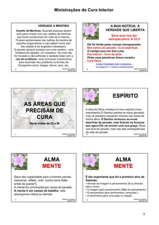 Ministrações de Cura Interior 
VERDADE QUE LIBERTA 
A obra de Deus começa no meu espírito (novo 
nascimento).O Senhor perdoa os meus pecados, 
mas os pecados causaram marcas nas áreas da 
minha alma. O Senhor arrancou as ervas 
daninhas do pecado, mas ficaram os buracos 
que agora Ele vai encher com sua graça. Deus 
nos livra do pecado, mas não das conseqüências 
da vida de pecado. 
É tão importante que foi o primeiro alvo de 
Satanás: 
• Através da imagem e pensamentos (Eva olhando 
para o fruto) 
• A imagem gera pensamentos (Mãe do pensamento) 
• O pensamento gera sentimentos ( emoções ) 
• O sentimento gera uma ação ou reação 
9 
VERDADE X MENTIRA 
Castelo de Mentiras: Quantas pessoas dariam 
tudo para romper com seu castelo de mentiras 
que foram construindo em volta de si mesmo. 
Ficaram aprisionadas nas malhas da mentira de 
espíritos enganadores e não sabem como sair. 
49 
Seu estado é de angústia e desespero. 
O pecado sempre começa com uma mentira - uma 
fortaleza de rejeição, um complexo. Se você não 
for honesto e não enfrentar a verdade tratar com a 
raiz do problema, você vai buscar mecanismos 
para esconder seu problema ou formas de 
Escapismo como: drogas, álcool, sexo, etc. 
Estudo: Cura Interior 
Primeiro Dia 
A BOA NOTÍCIA: A 
Deus quer nos dar 
salvação plena. Is 53:5 
Ele foi ferido pelas nossas transgressões 
Nos salvou do pecado - Cura espiritual. 
O castigo que nos traz a paz. 
Paz interior - Cura da alma. 
Pelas suas pisaduras fomos sarados 
Cura física. 
50 Estudo: Cura Interior 
Primeiro Dia 
COMO PODEMOS SER CURADOS – 
ver página 4 – Leitura complementar 
51 
AS ÁREAS QUE 
PRECISAM DE 
CURA 
Rever slides de 33 a 36 
Estudo: Cura Interior 
Segundo Dia 
52 
ESPÍRITO 
Estudo: Cura Interior 
Segundo Dia 
Deus deu capacidade para o homem pensar, 
raciocinar, refletir, criar. (como seria Adão 
antes da queda?) 
A mente foi corrompida por causa do pecado. 
A mente é um campo de batalha, nela 
alcançamos vitória ou derrota 
53 Estudo: Cura Interior 
Segundo Dia 
ALMA 
MENTE 
54 Estudo: Cura Interior 
Segundo Dia 
ALMA 
MENTE 
 