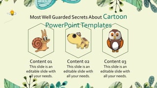 MostWell Guarded Secrets About Cartoon
PowerPointTemplates
Content 01
This slide is an
editable slide with
all your needs.
Content 02
This slide is an
editable slide with
all your needs.
Content 03
This slide is an
editable slide with
all your needs.
 